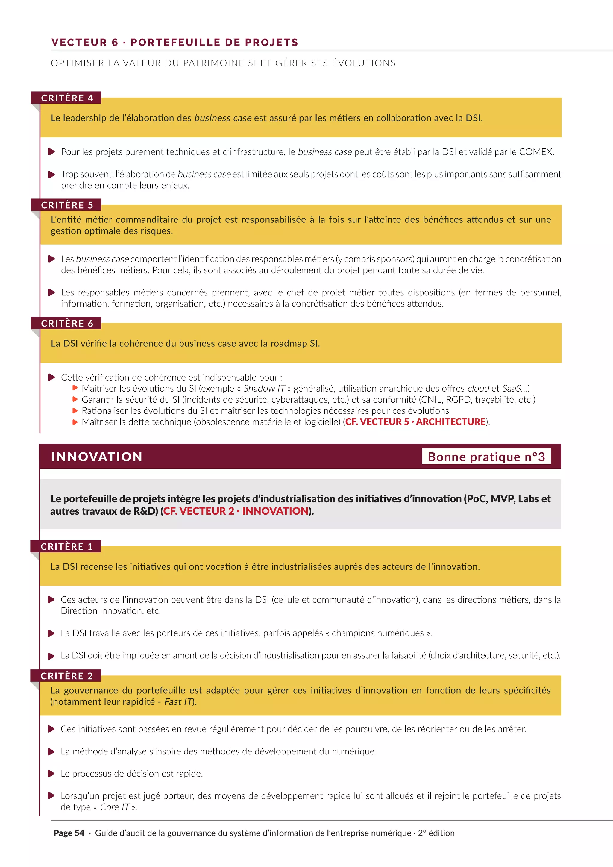 VECTEUR 6 · PORTEFEUILLE DE PROJETS
OPTIMISER LA VALEUR DU PATRIMOINE SI ET GÉRER SES ÉVOLUTIONS
Pour les projets purement techniques et d’infrastructure, le business case peut être établi par la DSI et validé par le COMEX.
Trop souvent, l’élaboration de business case est limitée aux seuls projets dont les coûts sont les plus importants sans suffisamment
prendre en compte leurs enjeux.
Les business case comportent l’identification des responsables métiers (ycompris sponsors) qui auront en charge la concrétisation
des bénéfices métiers. Pour cela, ils sont associés au déroulement du projet pendant toute sa durée de vie.
Les responsables métiers concernés prennent, avec le chef de projet métier toutes dispositions (en termes de personnel,
information, formation, organisation, etc.) nécessaires à la concrétisation des bénéfices attendus.
Cette vérification de cohérence est indispensable pour :
Maîtriser les évolutions du SI (exemple « Shadow IT » généralisé, utilisation anarchique des offres cloud et SaaS…)
Garantir la sécurité du SI (incidents de sécurité, cyberattaques, etc.) et sa conformité (CNIL, RGPD, traçabilité, etc.)
Rationaliser les évolutions du SI et maîtriser les technologies nécessaires pour ces évolutions
Maîtriser la dette technique (obsolescence matérielle et logicielle) (CF. VECTEUR 5 · ARCHITECTURE).
Le leadership de l’élaboration des business case est assuré par les métiers en collaboration avec la DSI.
CRITÈRE 4
L’entité métier commanditaire du projet est responsabilisée à la fois sur l’atteinte des bénéfices attendus et sur une
gestion optimale des risques.
CRITÈRE 5
La DSI vérifie la cohérence du business case avec la roadmap SI.
CRITÈRE 6
INNOVATION
Le portefeuille de projets intègre les projets d’industrialisation des initiatives d’innovation (PoC, MVP, Labs et
autres travaux de R&D) (CF. VECTEUR 2 · INNOVATION).
Ces acteurs de l’innovation peuvent être dans la DSI (cellule et communauté d’innovation), dans les directions métiers, dans la
Direction innovation, etc.
La DSI travaille avec les porteurs de ces initiatives, parfois appelés « champions numériques ».
La DSI doit être impliquée en amont de la décision d’industrialisation pour en assurer la faisabilité (choix d’architecture, sécurité, etc.).
Ces initiatives sont passées en revue régulièrement pour décider de les poursuivre, de les réorienter ou de les arrêter.
La méthode d’analyse s’inspire des méthodes de développement du numérique.
Le processus de décision est rapide.
Lorsqu’un projet est jugé porteur, des moyens de développement rapide lui sont alloués et il rejoint le portefeuille de projets
de type « Core IT ».
La DSI recense les initiatives qui ont vocation à être industrialisées auprès des acteurs de l’innovation.
CRITÈRE 1
La gouvernance du portefeuille est adaptée pour gérer ces initiatives d’innovation en fonction de leurs spécificités
(notamment leur rapidité - Fast IT).
CRITÈRE 2
Bonne pratique n°3
Page 54 · Guide d’audit de la gouvernance du système d’information de l’entreprise numérique · 2° édition
►
►
►
►
►
►
►
►
►
►
►
►
►
►
►
►
 