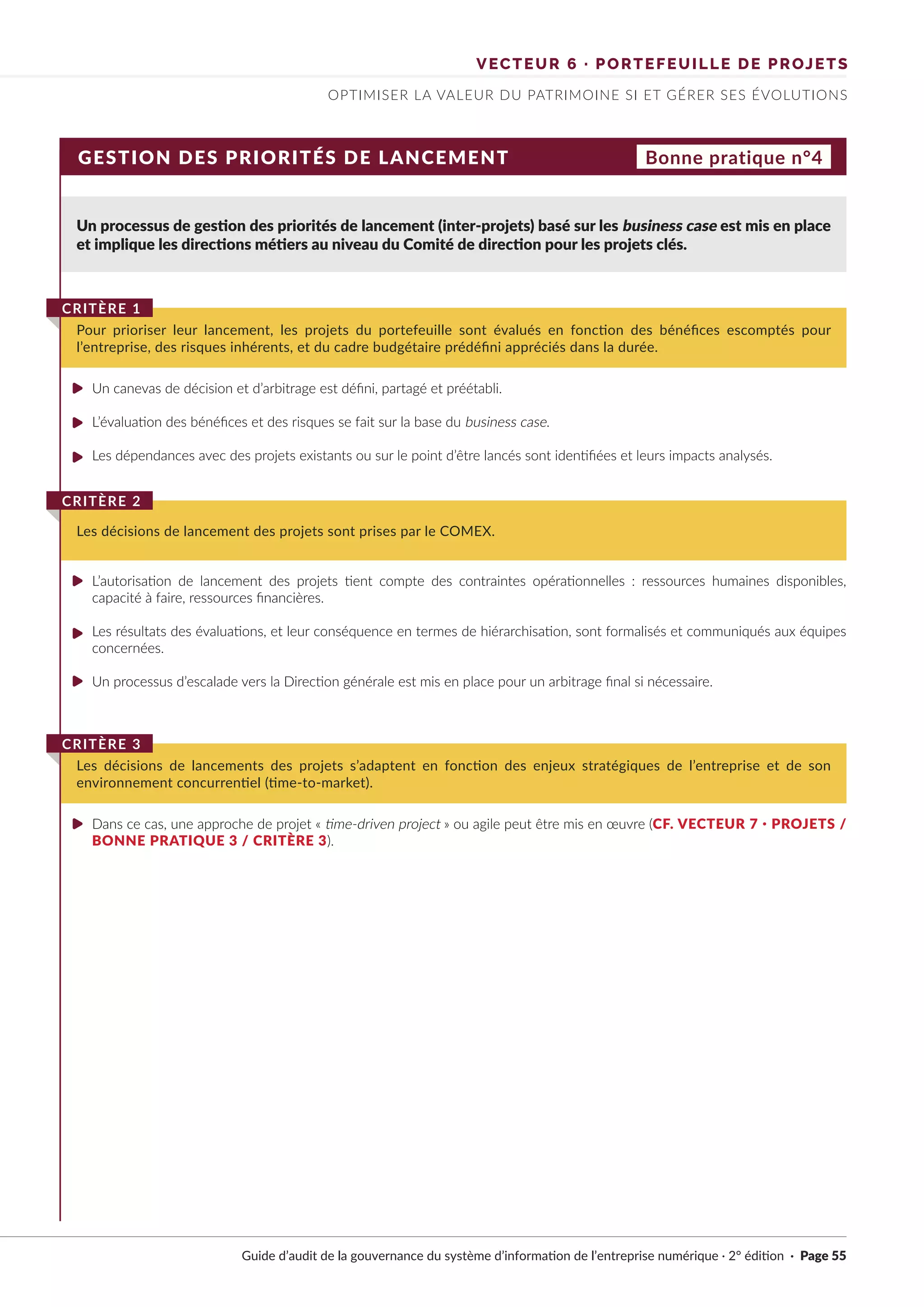 VECTEUR 6 · PORTEFEUILLE DE PROJETS
OPTIMISER LA VALEUR DU PATRIMOINE SI ET GÉRER SES ÉVOLUTIONS
GESTION DES PRIORITÉS DE LANCEMENT
Un processus de gestion des priorités de lancement (inter-projets) basé sur les business case est mis en place
et implique les directions métiers au niveau du Comité de direction pour les projets clés.
Un canevas de décision et d’arbitrage est défini, partagé et préétabli.
L’évaluation des bénéfices et des risques se fait sur la base du business case.
Les dépendances avec des projets existants ou sur le point d’être lancés sont identifiées et leurs impacts analysés.
L’autorisation de lancement des projets tient compte des contraintes opérationnelles : ressources humaines disponibles,
capacité à faire, ressources financières.
Les résultats des évaluations, et leur conséquence en termes de hiérarchisation, sont formalisés et communiqués aux équipes
concernées.
Un processus d’escalade vers la Direction générale est mis en place pour un arbitrage final si nécessaire.
Dans ce cas, une approche de projet « time-driven project » ou agile peut être mis en œuvre (CF. VECTEUR 7 · PROJETS /
BONNE PRATIQUE 3 / CRITÈRE 3).
Pour prioriser leur lancement, les projets du portefeuille sont évalués en fonction des bénéfices escomptés pour
l’entreprise, des risques inhérents, et du cadre budgétaire prédéfini appréciés dans la durée.
CRITÈRE 1
Les décisions de lancement des projets sont prises par le COMEX.
CRITÈRE 2
Les décisions de lancements des projets s’adaptent en fonction des enjeux stratégiques de l’entreprise et de son
environnement concurrentiel (time-to-market).
CRITÈRE 3
Bonne pratique n°4
Guide d’audit de la gouvernance du système d’information de l’entreprise numérique · 2° édition · Page 55
►
►
►
►
►
►
►
 