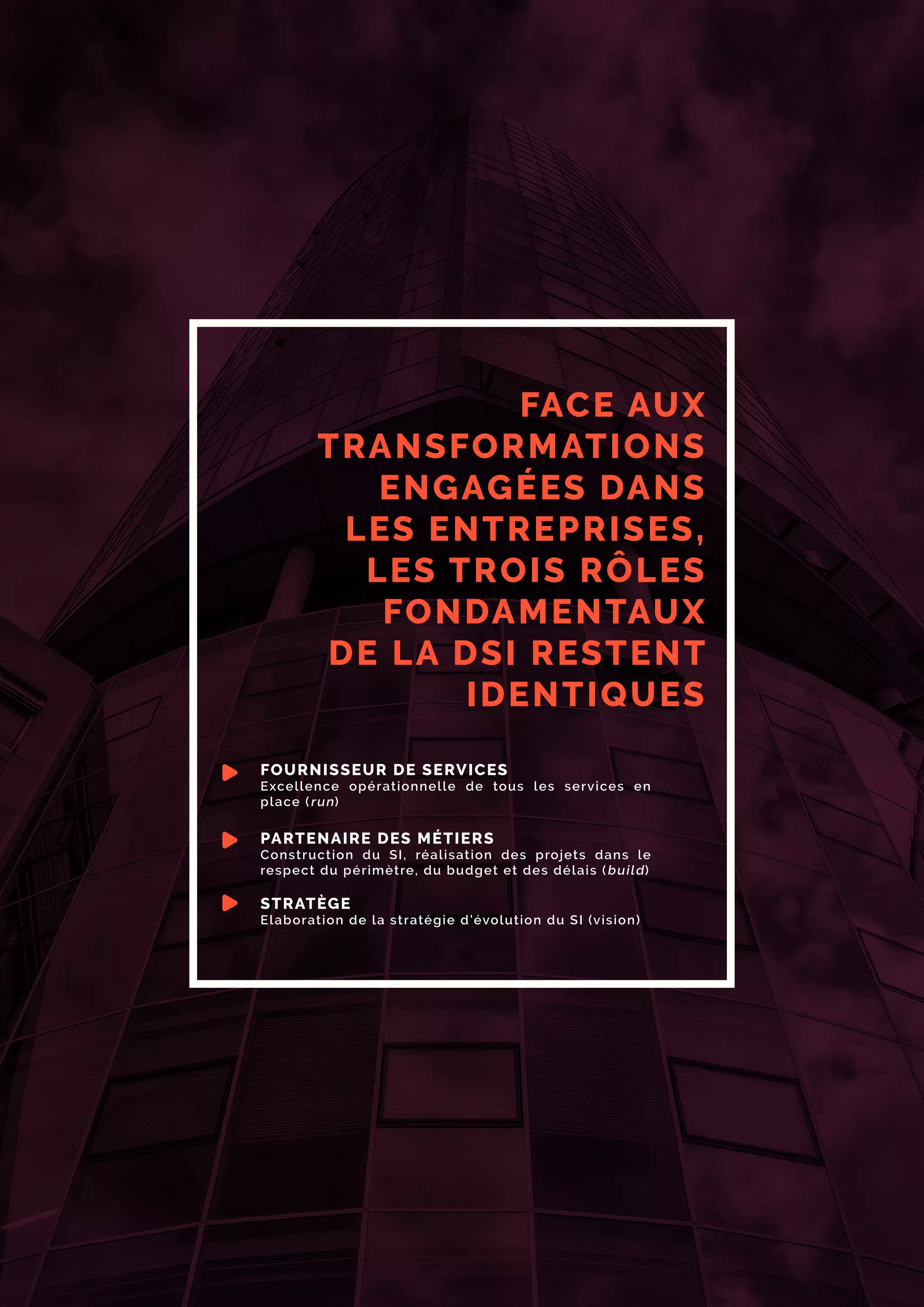 FACE AUX
TRANSFORMATIONS
ENGAGÉES DANS
LES ENTREPRISES,
LES TROIS RÔLES
FONDAMENTAUX
DE LA DSI RESTENT
IDENTIQUES
FOURNISSEUR DE SERVICES
Excellence opérationnelle de tous les services en
place (run)
PARTENAIRE DES MÉTIERS
Construction du SI, réalisation des projets dans le
respect du périmètre, du budget et des délais (build)
STRATÈGE
Elaboration de la stratégie d’évolution du SI (vision)
 