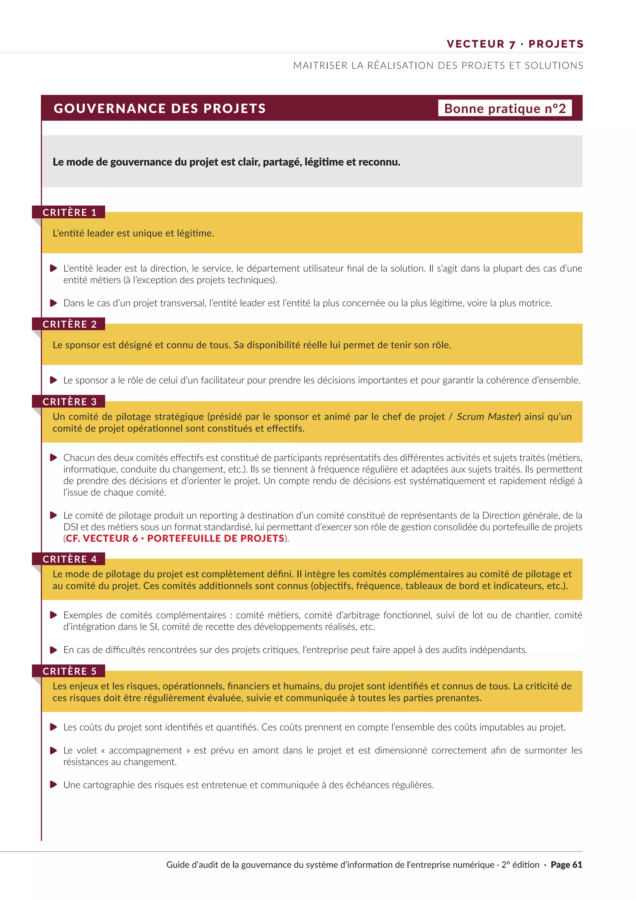VECTEUR 7 · PROJETS
MAITRISER LA RÉALISATION DES PROJETS ET SOLUTIONS
GOUVERNANCE DES PROJETS Bonne pratique n°2
Le mode de gouvernance du projet est clair, partagé, légitime et reconnu.
L‘entité leader est la direction, le service, le département utilisateur final de la solution. Il s’agit dans la plupart des cas d’une
entité métiers (à l’exception des projets techniques).
Dans le cas d’un projet transversal, l’entité leader est l’entité la plus concernée ou la plus légitime, voire la plus motrice.
Le sponsor a le rôle de celui d’un facilitateur pour prendre les décisions importantes et pour garantir la cohérence d’ensemble.
Chacun des deux comités effectifs est constitué de participants représentatifs des différentes activités et sujets traités (métiers,
informatique, conduite du changement, etc.). Ils se tiennent à fréquence régulière et adaptées aux sujets traités. Ils permettent
de prendre des décisions et d’orienter le projet. Un compte rendu de décisions est systématiquement et rapidement rédigé à
l’issue de chaque comité.
Le comité de pilotage produit un reporting à destination d’un comité constitué de représentants de la Direction générale, de la
DSI et des métiers sous un format standardisé, lui permettant d’exercer son rôle de gestion consolidée du portefeuille de projets
(CF. VECTEUR 6 · PORTEFEUILLE DE PROJETS).
Exemples de comités complémentaires : comité métiers, comité d’arbitrage fonctionnel, suivi de lot ou de chantier, comité
d’intégration dans le SI, comité de recette des développements réalisés, etc.
En cas de difficultés rencontrées sur des projets critiques, l’entreprise peut faire appel à des audits indépendants.
Les coûts du projet sont identifiés et quantifiés. Ces coûts prennent en compte l’ensemble des coûts imputables au projet.
Le volet « accompagnement » est prévu en amont dans le projet et est dimensionné correctement afin de surmonter les
résistances au changement.
Une cartographie des risques est entretenue et communiquée à des échéances régulières.
L’entité leader est unique et légitime.
CRITÈRE 1
Le sponsor est désigné et connu de tous. Sa disponibilité réelle lui permet de tenir son rôle.
CRITÈRE 2
Un comité de pilotage stratégique (présidé par le sponsor et animé par le chef de projet / Scrum Master) ainsi qu’un
comité de projet opérationnel sont constitués et effectifs.
CRITÈRE 3
Le mode de pilotage du projet est complètement défini. Il intègre les comités complémentaires au comité de pilotage et
au comité du projet. Ces comités additionnels sont connus (objectifs, fréquence, tableaux de bord et indicateurs, etc.).
CRITÈRE 4
Les enjeux et les risques, opérationnels, financiers et humains, du projet sont identifiés et connus de tous. La criticité de
ces risques doit être régulièrement évaluée, suivie et communiquée à toutes les parties prenantes.
CRITÈRE 5
Guide d’audit de la gouvernance du système d’information de l’entreprise numérique · 2° édition · Page 61
►
►
►
►
►
►
►
►
►
►
 