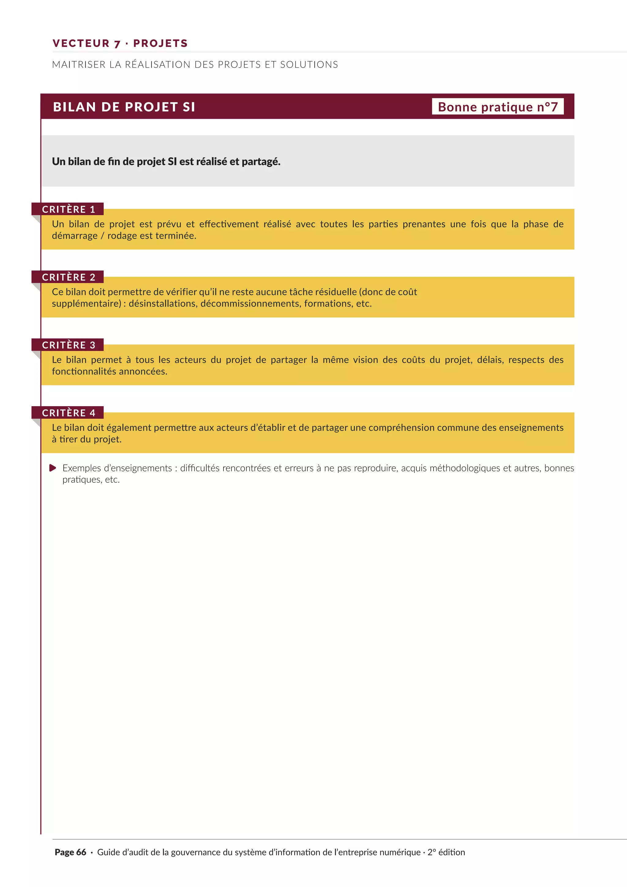 VECTEUR 7 · PROJETS
MAITRISER LA RÉALISATION DES PROJETS ET SOLUTIONS
BILAN DE PROJET SI
Un bilan de fin de projet SI est réalisé et partagé.
Un bilan de projet est prévu et effectivement réalisé avec toutes les parties prenantes une fois que la phase de
démarrage / rodage est terminée.
CRITÈRE 1
Le bilan permet à tous les acteurs du projet de partager la même vision des coûts du projet, délais, respects des
fonctionnalités annoncées.
CRITÈRE 3
Le bilan doit également permettre aux acteurs d’établir et de partager une compréhension commune des enseignements
à tirer du projet.
CRITÈRE 4
Ce bilan doit permettre de vérifier qu’il ne reste aucune tâche résiduelle (donc de coût
supplémentaire) : désinstallations, décommissionnements, formations, etc.
CRITÈRE 2
Bonne pratique n°7
Exemples d’enseignements : difficultés rencontrées et erreurs à ne pas reproduire, acquis méthodologiques et autres, bonnes
pratiques, etc.
Page 66 · Guide d’audit de la gouvernance du système d’information de l’entreprise numérique · 2° édition
►
 