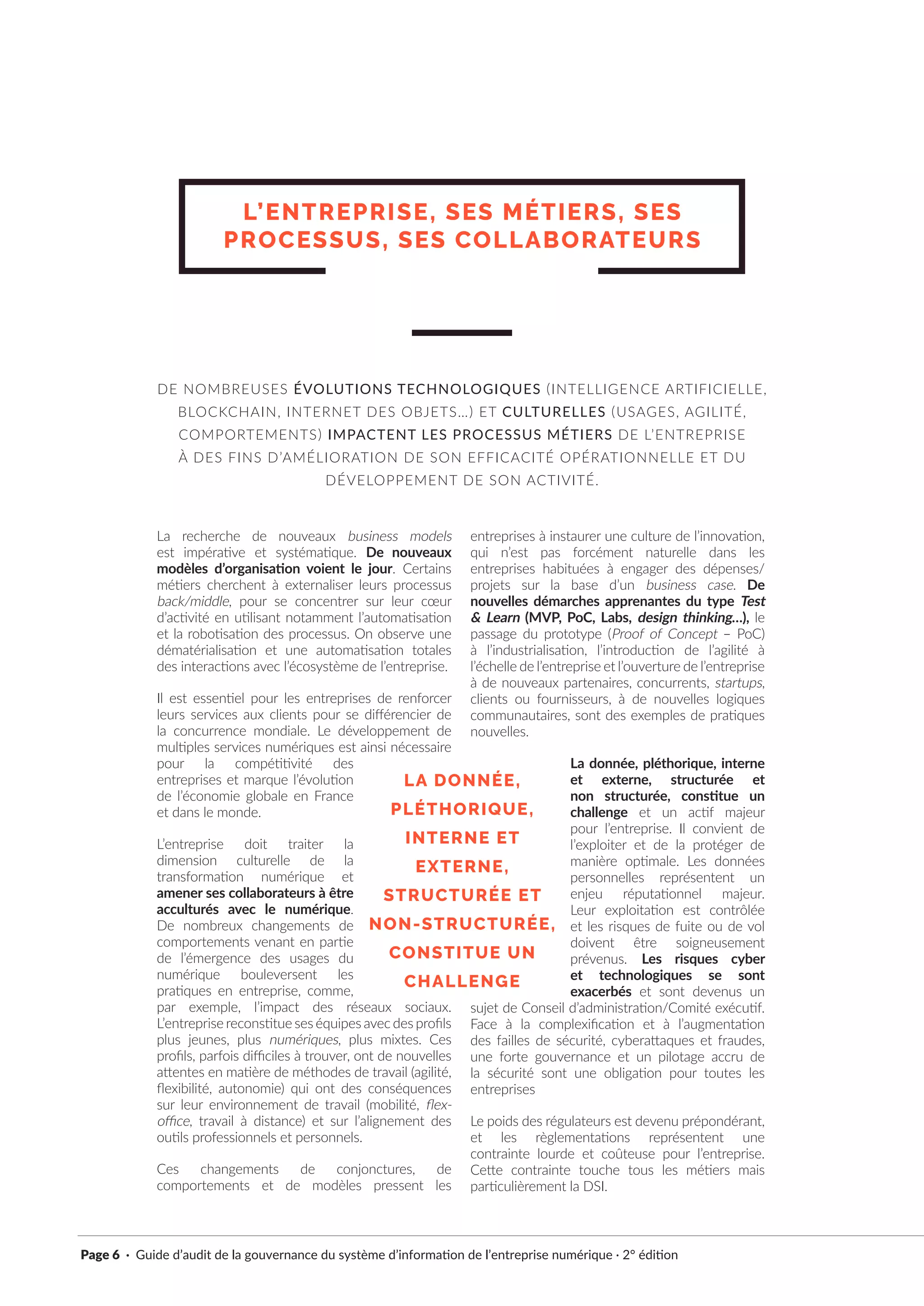 Page 6 · Guide d’audit de la gouvernance du système d’information de l’entreprise numérique · 2° édition
La recherche de nouveaux business models
est impérative et systématique. De nouveaux
modèles d’organisation voient le jour. Certains
métiers cherchent à externaliser leurs processus
back/middle, pour se concentrer sur leur cœur
d’activité en utilisant notamment l’automatisation
et la robotisation des processus. On observe une
dématérialisation et une automatisation totales
des interactions avec l’écosystème de l’entreprise.
Il est essentiel pour les entreprises de renforcer
leurs services aux clients pour se différencier de
la concurrence mondiale. Le développement de
multiples services numériques est ainsi nécessaire
pour la compétitivité des
entreprises et marque l’évolution
de l’économie globale en France
et dans le monde.
L’entreprise doit traiter la
dimension culturelle de la
transformation numérique et
amener ses collaborateurs à être
acculturés avec le numérique.
De nombreux changements de
comportements venant en partie
de l’émergence des usages du
numérique bouleversent les
pratiques en entreprise, comme,
par exemple, l’impact des réseaux sociaux.
L’entreprise reconstitue ses équipes avec des profils
plus jeunes, plus numériques, plus mixtes. Ces
profils, parfois difficiles à trouver, ont de nouvelles
attentes en matière de méthodes de travail (agilité,
flexibilité, autonomie) qui ont des conséquences
sur leur environnement de travail (mobilité, flex-
office, travail à distance) et sur l’alignement des
outils professionnels et personnels.
Ces changements de conjonctures, de
comportements et de modèles pressent les
entreprises à instaurer une culture de l’innovation,
qui n’est pas forcément naturelle dans les
entreprises habituées à engager des dépenses/
projets sur la base d’un business case. De
nouvelles démarches apprenantes du type Test
& Learn (MVP, PoC, Labs, design thinking…), le
passage du prototype (Proof of Concept – PoC)
à l’industrialisation, l’introduction de l’agilité à
l’échelle de l’entreprise et l’ouverture de l’entreprise
à de nouveaux partenaires, concurrents, startups,
clients ou fournisseurs, à de nouvelles logiques
communautaires, sont des exemples de pratiques
nouvelles.
La donnée, pléthorique, interne
et externe, structurée et
non structurée, constitue un
challenge et un actif majeur
pour l’entreprise. Il convient de
l’exploiter et de la protéger de
manière optimale. Les données
personnelles représentent un
enjeu réputationnel majeur.
Leur exploitation est contrôlée
et les risques de fuite ou de vol
doivent être soigneusement
prévenus. Les risques cyber
et technologiques se sont
exacerbés et sont devenus un
sujet de Conseil d’administration/Comité exécutif.
Face à la complexification et à l’augmentation
des failles de sécurité, cyberattaques et fraudes,
une forte gouvernance et un pilotage accru de
la sécurité sont une obligation pour toutes les
entreprises
Le poids des régulateurs est devenu prépondérant,
et les règlementations représentent une
contrainte lourde et coûteuse pour l’entreprise.
Cette contrainte touche tous les métiers mais
particulièrement la DSI.
L’ENTREPRISE, SES MÉTIERS, SES
PROCESSUS, SES COLLABORATEURS
DE NOMBREUSES ÉVOLUTIONS TECHNOLOGIQUES (INTELLIGENCE ARTIFICIELLE,
BLOCKCHAIN, INTERNET DES OBJETS…) ET CULTURELLES (USAGES, AGILITÉ,
COMPORTEMENTS) IMPACTENT LES PROCESSUS MÉTIERS DE L’ENTREPRISE
À DES FINS D’AMÉLIORATION DE SON EFFICACITÉ OPÉRATIONNELLE ET DU
DÉVELOPPEMENT DE SON ACTIVITÉ.
LA DONNÉE,
PLÉTHORIQUE,
INTERNE ET
EXTERNE,
STRUCTURÉE ET
NON-STRUCTURÉE,
CONSTITUE UN
CHALLENGE
 