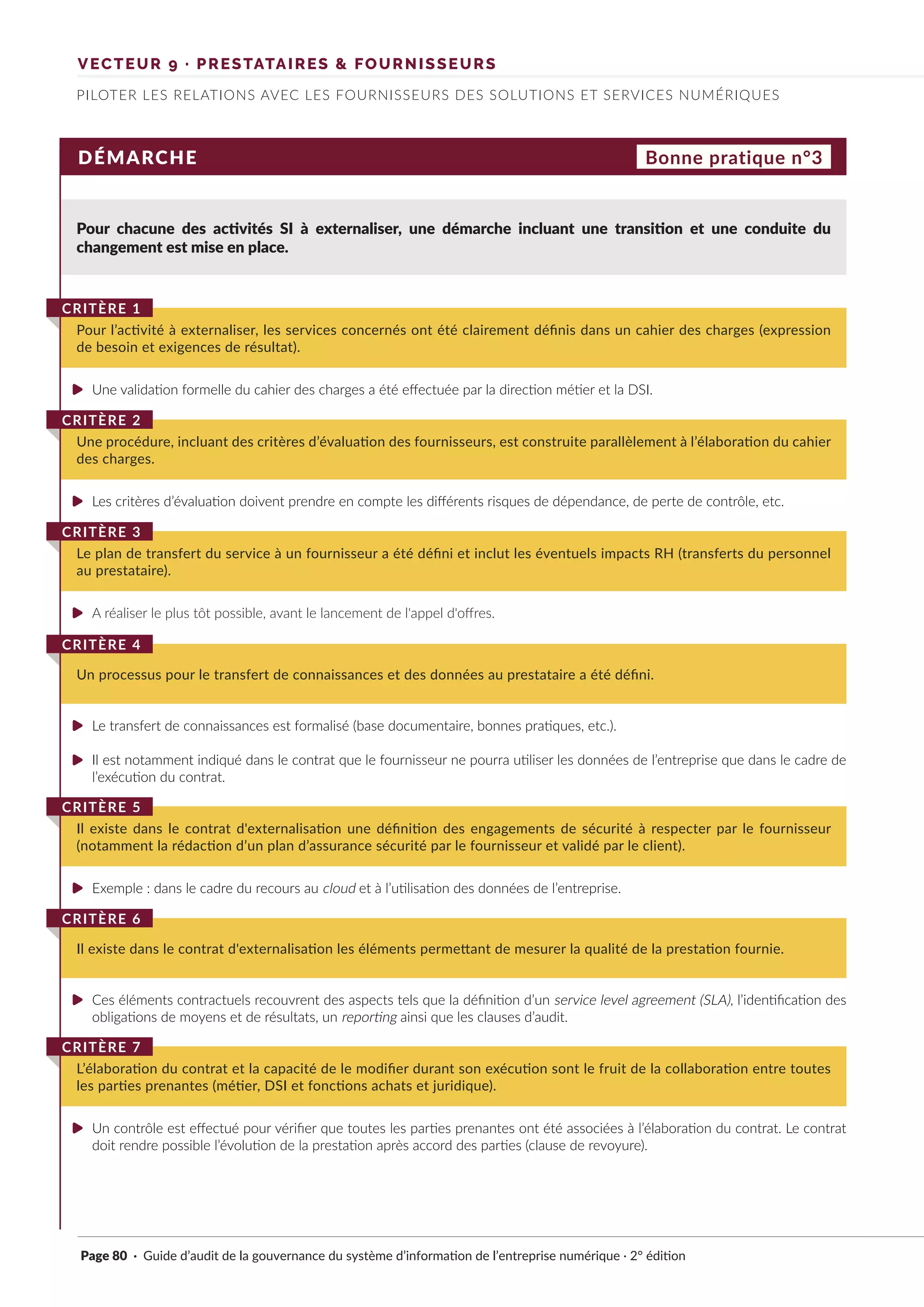 VECTEUR 9 · PRESTATAIRES & FOURNISSEURS
PILOTER LES RELATIONS AVEC LES FOURNISSEURS DES SOLUTIONS ET SERVICES NUMÉRIQUES
DÉMARCHE
Pour chacune des activités SI à externaliser, une démarche incluant une transition et une conduite du
changement est mise en place.
Pour l’activité à externaliser, les services concernés ont été clairement définis dans un cahier des charges (expression
de besoin et exigences de résultat).
CRITÈRE 1
Une procédure, incluant des critères d’évaluation des fournisseurs, est construite parallèlement à l’élaboration du cahier
des charges.
CRITÈRE 2
Le plan de transfert du service à un fournisseur a été défini et inclut les éventuels impacts RH (transferts du personnel
au prestataire).
CRITÈRE 3
Un processus pour le transfert de connaissances et des données au prestataire a été défini.
CRITÈRE 4
Il existe dans le contrat d'externalisation une définition des engagements de sécurité à respecter par le fournisseur
(notamment la rédaction d’un plan d’assurance sécurité par le fournisseur et validé par le client).
CRITÈRE 5
Il existe dans le contrat d'externalisation les éléments permettant de mesurer la qualité de la prestation fournie.
CRITÈRE 6
L’élaboration du contrat et la capacité de le modifier durant son exécution sont le fruit de la collaboration entre toutes
les parties prenantes (métier, DSI et fonctions achats et juridique).
CRITÈRE 7
Bonne pratique n°3
Une validation formelle du cahier des charges a été effectuée par la direction métier et la DSI.
Les critères d’évaluation doivent prendre en compte les différents risques de dépendance, de perte de contrôle, etc.
A réaliser le plus tôt possible, avant le lancement de l'appel d'offres.
Le transfert de connaissances est formalisé (base documentaire, bonnes pratiques, etc.).
Il est notamment indiqué dans le contrat que le fournisseur ne pourra utiliser les données de l’entreprise que dans le cadre de
l’exécution du contrat.
Exemple : dans le cadre du recours au cloud et à l’utilisation des données de l’entreprise.
Ces éléments contractuels recouvrent des aspects tels que la définition d’un service level agreement (SLA), l’identification des
obligations de moyens et de résultats, un reporting ainsi que les clauses d’audit.
Un contrôle est effectué pour vérifier que toutes les parties prenantes ont été associées à l’élaboration du contrat. Le contrat
doit rendre possible l’évolution de la prestation après accord des parties (clause de revoyure).
Page 80 · Guide d’audit de la gouvernance du système d’information de l’entreprise numérique · 2° édition
►
►
►
►
►
►
►
►
 