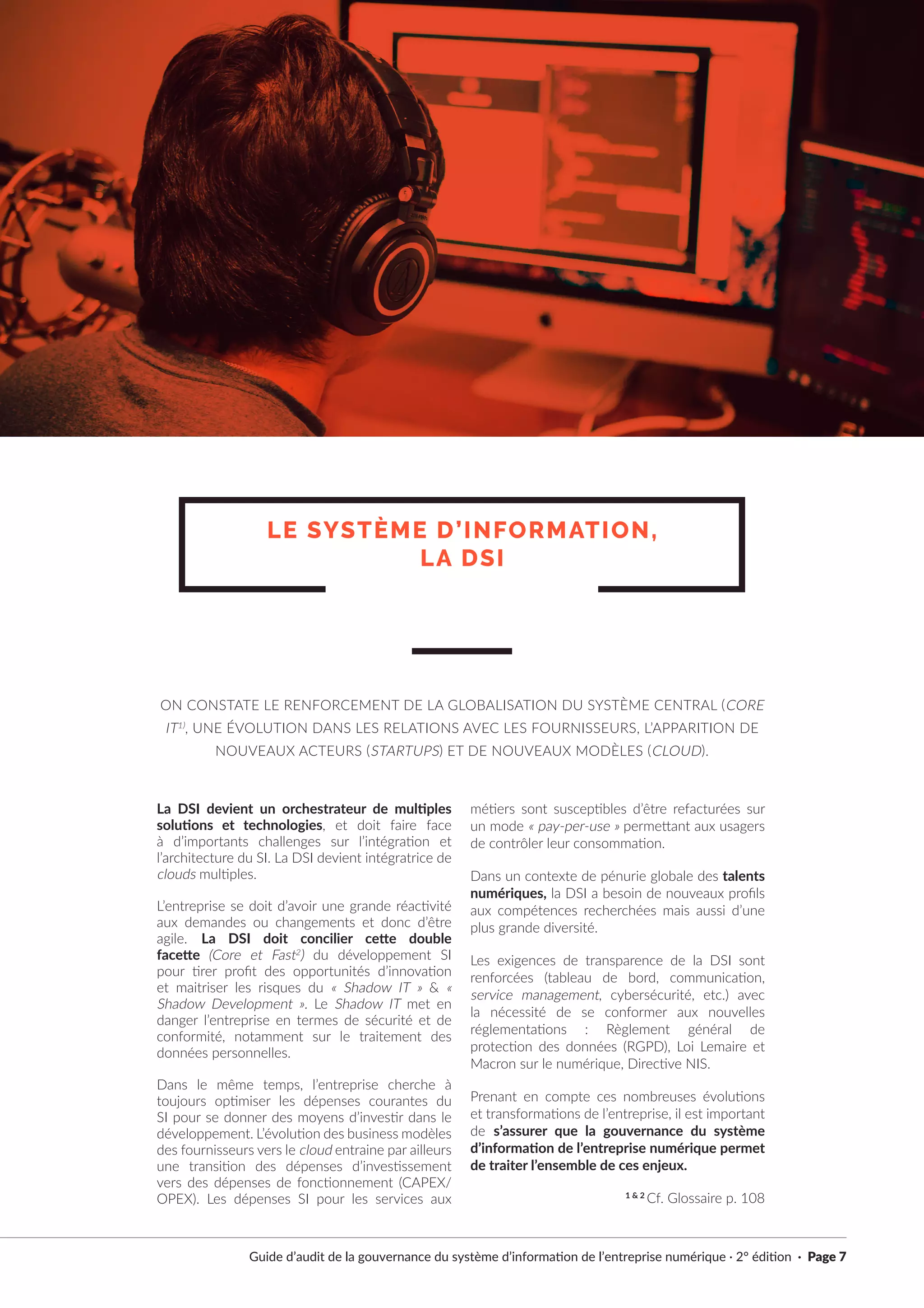 Guide d’audit de la gouvernance du système d’information de l’entreprise numérique · 2° édition · Page 7
La DSI devient un orchestrateur de multiples
solutions et technologies, et doit faire face
à d’importants challenges sur l’intégration et
l’architecture du SI. La DSI devient intégratrice de
clouds multiples.
L’entreprise se doit d’avoir une grande réactivité
aux demandes ou changements et donc d’être
agile. La DSI doit concilier cette double
facette (Core et Fast2
) du développement SI
pour tirer profit des opportunités d’innovation
et maitriser les risques du « Shadow IT » & «
Shadow Development ». Le Shadow IT met en
danger l’entreprise en termes de sécurité et de
conformité, notamment sur le traitement des
données personnelles.
Dans le même temps, l’entreprise cherche à
toujours optimiser les dépenses courantes du
SI pour se donner des moyens d’investir dans le
développement. L’évolution des business modèles
des fournisseurs vers le cloud entraine par ailleurs
une transition des dépenses d’investissement
vers des dépenses de fonctionnement (CAPEX/
OPEX). Les dépenses SI pour les services aux
métiers sont susceptibles d’être refacturées sur
un mode « pay-per-use » permettant aux usagers
de contrôler leur consommation.
Dans un contexte de pénurie globale des talents
numériques, la DSI a besoin de nouveaux profils
aux compétences recherchées mais aussi d’une
plus grande diversité.
Les exigences de transparence de la DSI sont
renforcées (tableau de bord, communication,
service management, cybersécurité, etc.) avec
la nécessité de se conformer aux nouvelles
réglementations : Règlement général de
protection des données (RGPD), Loi Lemaire et
Macron sur le numérique, Directive NIS.
Prenant en compte ces nombreuses évolutions
et transformations de l’entreprise, il est important
de s’assurer que la gouvernance du système
d’information de l’entreprise numérique permet
de traiter l’ensemble de ces enjeux.
1 & 2
Cf. Glossaire p. 108
LE SYSTÈME D’INFORMATION,
LA DSI
ON CONSTATE LE RENFORCEMENT DE LA GLOBALISATION DU SYSTÈME CENTRAL (CORE
IT1)
, UNE ÉVOLUTION DANS LES RELATIONS AVEC LES FOURNISSEURS, L’APPARITION DE
NOUVEAUX ACTEURS (STARTUPS) ET DE NOUVEAUX MODÈLES (CLOUD).
 