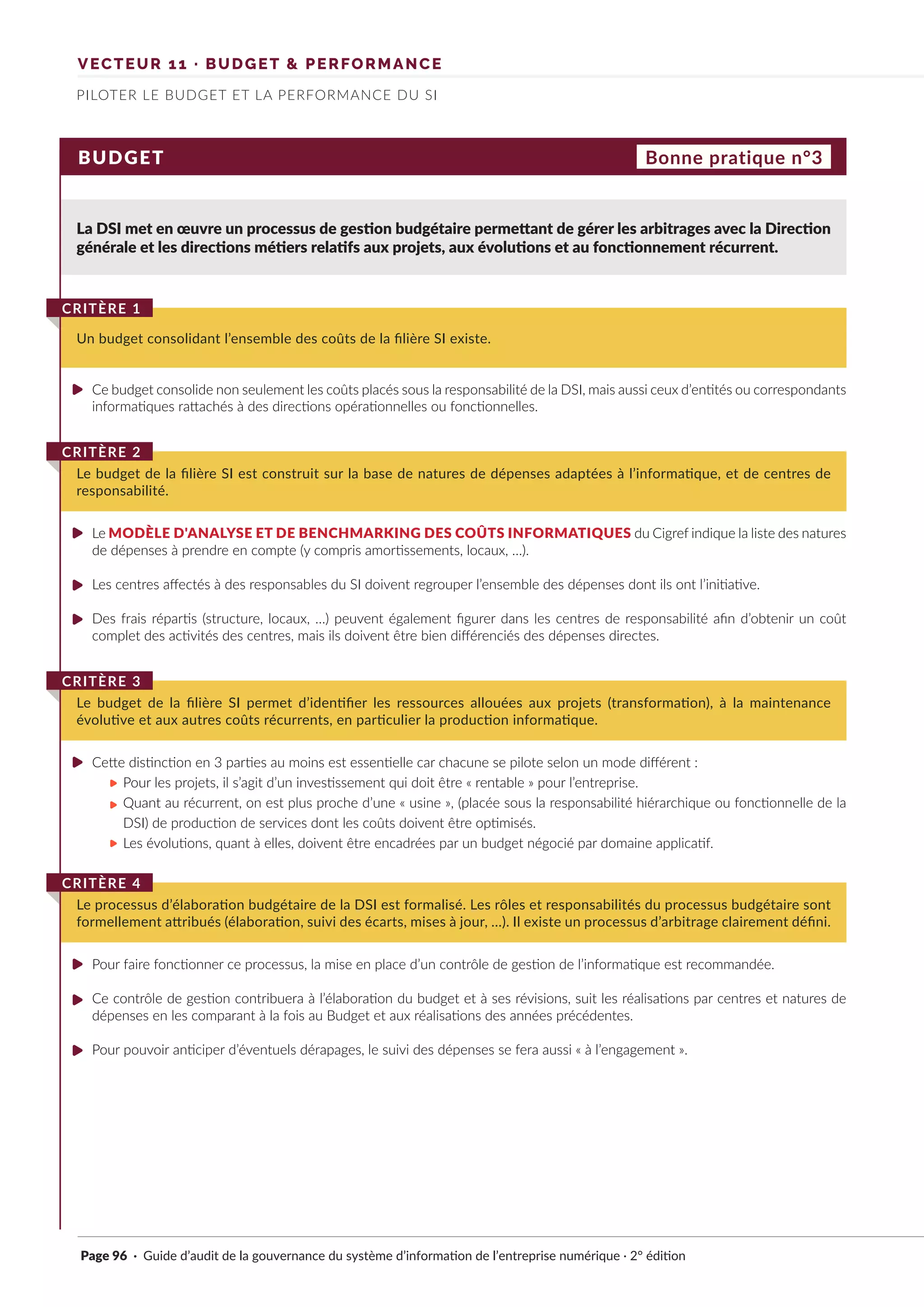 VECTEUR 11 · BUDGET & PERFORMANCE
PILOTER LE BUDGET ET LA PERFORMANCE DU SI
BUDGET
La DSI met en œuvre un processus de gestion budgétaire permettant de gérer les arbitrages avec la Direction
générale et les directions métiers relatifs aux projets, aux évolutions et au fonctionnement récurrent.
Un budget consolidant l’ensemble des coûts de la filière SI existe.
CRITÈRE 1
Bonne pratique n°3
Ce budget consolide non seulement les coûts placés sous la responsabilité de la DSI, mais aussi ceux d’entités ou correspondants
informatiques rattachés à des directions opérationnelles ou fonctionnelles.
Cette distinction en 3 parties au moins est essentielle car chacune se pilote selon un mode différent :
Pour les projets, il s’agit d’un investissement qui doit être « rentable » pour l’entreprise.
Quant au récurrent, on est plus proche d’une « usine », (placée sous la responsabilité hiérarchique ou fonctionnelle de la
DSI) de production de services dont les coûts doivent être optimisés.
Les évolutions, quant à elles, doivent être encadrées par un budget négocié par domaine applicatif.
Le budget de la filière SI est construit sur la base de natures de dépenses adaptées à l’informatique, et de centres de
responsabilité.
CRITÈRE 2
Le processus d’élaboration budgétaire de la DSI est formalisé. Les rôles et responsabilités du processus budgétaire sont
formellement attribués (élaboration, suivi des écarts, mises à jour, …). Il existe un processus d’arbitrage clairement défini.
CRITÈRE 4
Le budget de la filière SI permet d’identifier les ressources allouées aux projets (transformation), à la maintenance
évolutive et aux autres coûts récurrents, en particulier la production informatique.
CRITÈRE 3
Le MODÈLE D'ANALYSE ET DE BENCHMARKING DES COÛTS INFORMATIQUES du Cigref indique la liste des natures
de dépenses à prendre en compte (y compris amortissements, locaux, …).
Les centres affectés à des responsables du SI doivent regrouper l’ensemble des dépenses dont ils ont l’initiative.
Des frais répartis (structure, locaux, …) peuvent également figurer dans les centres de responsabilité afin d’obtenir un coût
complet des activités des centres, mais ils doivent être bien différenciés des dépenses directes.
Pour faire fonctionner ce processus, la mise en place d’un contrôle de gestion de l’informatique est recommandée.
Ce contrôle de gestion contribuera à l’élaboration du budget et à ses révisions, suit les réalisations par centres et natures de
dépenses en les comparant à la fois au Budget et aux réalisations des années précédentes.
Pour pouvoir anticiper d’éventuels dérapages, le suivi des dépenses se fera aussi « à l’engagement ».
Page 96 · Guide d’audit de la gouvernance du système d’information de l’entreprise numérique · 2° édition
►
►
►
►
►
►
►
►
►
►
►
 