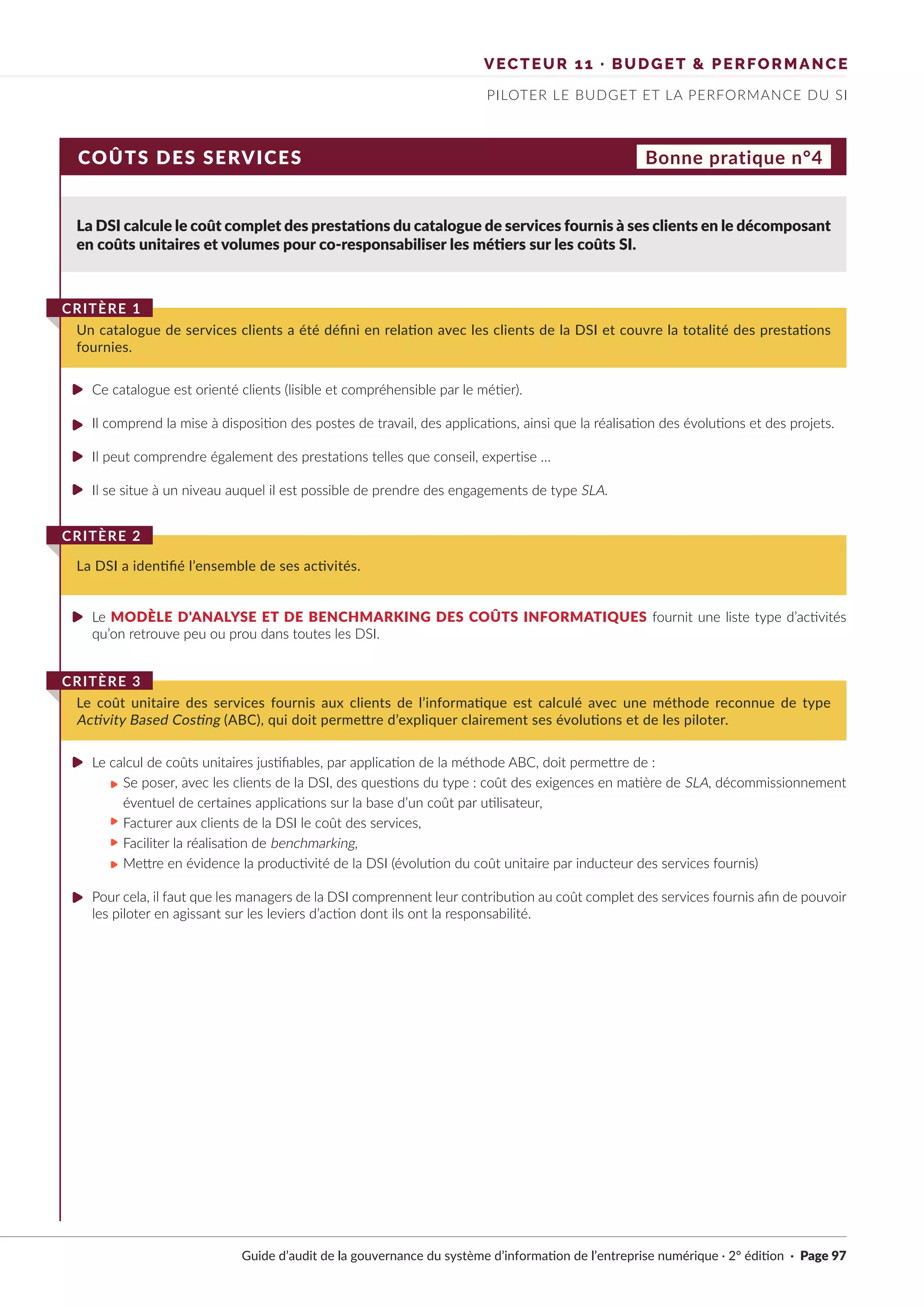 VECTEUR 11 · BUDGET & PERFORMANCE
PILOTER LE BUDGET ET LA PERFORMANCE DU SI
COÛTS DES SERVICES Bonne pratique n°4
La DSI calcule le coût complet des prestations du catalogue de services fournis à ses clients en le décomposant
en coûts unitaires et volumes pour co-responsabiliser les métiers sur les coûts SI.
Ce catalogue est orienté clients (lisible et compréhensible par le métier).
Il comprend la mise à disposition des postes de travail, des applications, ainsi que la réalisation des évolutions et des projets.
Il peut comprendre également des prestations telles que conseil, expertise …
Il se situe à un niveau auquel il est possible de prendre des engagements de type SLA.
Le MODÈLE D'ANALYSE ET DE BENCHMARKING DES COÛTS INFORMATIQUES fournit une liste type d’activités
qu’on retrouve peu ou prou dans toutes les DSI.
Le calcul de coûts unitaires justifiables, par application de la méthode ABC, doit permettre de :
Se poser, avec les clients de la DSI, des questions du type : coût des exigences en matière de SLA, décommissionnement
éventuel de certaines applications sur la base d’un coût par utilisateur,
Facturer aux clients de la DSI le coût des services,
Faciliter la réalisation de benchmarking,
Mettre en évidence la productivité de la DSI (évolution du coût unitaire par inducteur des services fournis)
Pour cela, il faut que les managers de la DSI comprennent leur contribution au coût complet des services fournis afin de pouvoir
les piloter en agissant sur les leviers d’action dont ils ont la responsabilité.
Un catalogue de services clients a été défini en relation avec les clients de la DSI et couvre la totalité des prestations
fournies.
CRITÈRE 1
La DSI a identifié l’ensemble de ses activités.
CRITÈRE 2
Le coût unitaire des services fournis aux clients de l’informatique est calculé avec une méthode reconnue de type
Activity Based Costing (ABC), qui doit permettre d’expliquer clairement ses évolutions et de les piloter.
CRITÈRE 3
Guide d’audit de la gouvernance du système d’information de l’entreprise numérique · 2° édition · Page 97
►
►
►
►
►
►
►
►
►
►
►
 