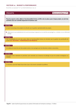 VECTEUR 11 · BUDGET & PERFORMANCE
PILOTER LE BUDGET ET LA PERFORMANCE DU SI
PROJETS
Pour les aspects coûts, délais et fonctionnalités livrées, la DSI a mis en place, pour chaque projet, un suivi des
activités sous son contrôle impactant le business case.
Le suivi économique des projets est articulé avec la gestion opérationnelle des projets.
CRITÈRE 1
Bonne pratique n°5
Idéalement, le suivi opérationnel et le suivi économique s’appuient sur un outil de suivi partagé ou « a minima » sur un référentiel
partagé.
Une consolidation du suivi des coûts, délais et fonctionnalités livrées est articulée avec la gestion du portefeuille de
projets (CF. VECTEUR 6 · PORTEFEUILLE DE PROJETS).
CRITÈRE 2
Les écarts entre réalisation et prévision sont remontés aux instances de pilotage et pour les projets stratégiques au
COMEX.
CRITÈRE 4
Le business case fait l’objet d’une mise à jour si les écarts constatés la justifient.
CRITÈRE 5
Un tableau de bord de suivi des projets existe et est partagé avec les directions métiers concernées.
CRITÈRE 3
Page 98 · Guide d’audit de la gouvernance du système d’information de l’entreprise numérique · 2° édition
►
 