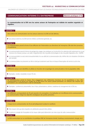 VECTEUR 12 · MARKETING & COMMUNICATION
VALORISER LES SERVICES ET COMMUNIQUER SUR LES ENJEUX TECHNOLOGIQUES ET EN SITUATION DE CRISE
COMMUNICATION INTERNE À L’ENTREPRISE Bonne pratique n°4
La communication de la DSI vers les autres acteurs de l’entreprise est réalisée de manière organisée et
régulière.
Les acteurs externes à la DSI sont les métiers, la Direction générale, etc.
La communication prend la forme de partage des usages, des pratiques sur la sécurité et la cybersécurité notamment en ce qui
concerne les réseaux sociaux, une aide à l’appréhension des nouvelles technologies et des nouvelles législations (Ex : GDPR).
La communication se veut extra-transactionnelle et va au-delà de la communication des chiffres liés à la résolution d’incidents
par exemple.
La communication est proactive car elle ne doit pas seulement avoir lieu en temps d’interruption de service ou de crise.
Exemples : emails, newsletter, écrans TV, etc.
Exemples : conférences présentielles, face à face, présentations, ateliers, roadshow du management de la DSI, etc.
Des moyens tels que des enquêtes de satisfaction peuvent être utilisés.
La prise en compte de l’innovation et du risque cyber peut déclencher une mise à jour de cette communication
Des actions de communication vers les acteurs externes à la DSI ont été définies.
CRITÈRE 1
La communication prend la forme d’une diffusion de l’information aux directions de l'entreprise. Elle doit être proactive
et qualitative.
CRITÈRE 2
Différents canaux sont identifiés et utilisés en fonction de la typologie de communication et de la population cible.
CRITÈRE 3
Les différents correspondants du SI sont associés à la conception, à la réalisation et à la diffusion de la communication.
La communication intègre les objectifs stratégiques des parties prenantes.
CRITÈRE 5
La DSI communique sur sa contribution à la politique RSE de l’entreprise (mixité, handicap, environnement, énergie, etc.)
CRITÈRE 7
La communication prend la forme d’un engagement des différentes fonctions du SI sensibilisées à leur rôle
d’ambassadeur et de garant de l’image de la DSI envers les autres parties prenantes, en utilisant des moyens qui
permettent une communication orale et individuelle.
CRITÈRE 4
L’impact de la communication du SI est périodiquement analysé et amélioré.
CRITÈRE 6
Guide d’audit de la gouvernance du système d’information de l’entreprise numérique · 2° édition · Page 105
►
►
►
►
►
►
►
►
 
