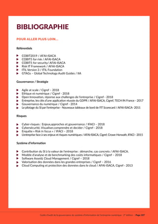Référentiels
COBIT2019 / AFAI-ISACA
COBIT5 for risk / AFAI-ISACA
COBIT5 for security/ AFAI-ISACA
Risk IT Framework / AFAI-ISACA
ITIL Version 3 / ITIL Foundation
GTAGs – Global Technology Audit Guides / IIA
Gouvernance / Stratégie
Agile at scale / Cigref – 2018
Ethique et numérique / Cigref - 2018
Open Innovation, réponse aux challenges de l’entreprise / Cigref - 2018
Entreprise, les clés d’une application réussie du GDPR / AFAI-ISACA, Cigref, TECH IN France - 2017
Gouvernance du numérique / Cigref - 2014
Le pilotage du SI par l’entreprise - Nouveaux tableaux de bord de l’IT Scorecard / AFAI-ISACA- 2011
Risques
Cyber-risques : Enjeux,approches et gouvernance / IFACI – 2018
Cybersécurité, Visualiser,comprendre et decider / Cigref - 2018
Enquête « Risk in focus » / IFACI – 2018
L’entreprise face à ses enjeux et risques numériques /AFAI-ISACA, Cigref, Crowe Horwath, IFACI - 2015
Système d’information
Contribution du SI à la valeur de l'entreprise : démarche, cas concrets / AFAI-ISACA.
Modèle d’analyse et de benchmarking des coûts informatiques / Cigref – 2018
Software Asset& Cloud Management / Cigref – 2018
Valorisation des données dans les grandes entreprises / Cigref – 2016
Cloud Computing et protection des données dans le cloud / AFAI-ISACA, Cigref - 2013
Guide d’audit de la gouvernance du système d’information de l’entreprise numérique · 2° édition · Page 107
BIBLIOGRAPHIE
POUR ALLER PLUS LOIN...
 