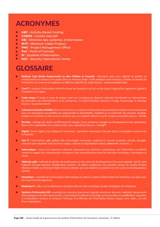 Page 108 · Guide d’audit de la gouvernance du système d’information de l’entreprise numérique · 2° édition
ABC : Activity-Based Costing
COMEX : Comité exécutif
DSI : Direction des systèmes d’information
MVP : Minimum Viable Product
PMO : Project Management Office
PoC : Proof of Concept
SI : Système d’information
SOC : Security Operational Center
Business Case (étude d’opportunité ou plan d’affaire en français) : document ayant pour objectif de justifier un
investissement en temps ou en argent dans un nouveau projet. Il doit expliquer quel processus, activité, ou produit de
l’entreprise est concerné et expliquer en détail les objectifs du projet (Source : thebusinessplanshop).
Core IT : système d’information hérité de toutes les évolutions qui ont eu lieu jusqu’à aujourd’hui, également appelé le
SI existant ou le legacy.
Cyber-risque : Il existe 4 types de risques cyber aux conséquences diverses, affectant directement ou indirectement
les particuliers, les administrations et les entreprises : la cybercriminalité, l’atteinte à l’image, l’espionnage, le sabotage
(Source : Gouvernement.fr)
Cybersécurité(selonl’ANSSI): État recherché pourun système d’information lui permettant de résisterà des événements
issus du cyberespace susceptibles de compromettre la disponibilité, l’intégrité ou la conformité des données stockées,
traitées ou transmises et des services connexes que ces systèmes offrent ou qu’ils rendent accessibles (Source : ANSSI).
DevOps : mélange des tâches qu’effectuent les équipes d’une entreprise chargées du développement des applications
(Dev) et de l’exploitation des systèmes (Ops, pour opérations) (Source : LeMagIT)
Digital : terme anglais pour désigner le numérique ; équivalent sémantique française dans le vocabulaire commun des
entreprises.
Fast IT : informatique agile utilisant des technologies innovantes, exploitant la donnée (produite, stockée, partagée,
analysée) pour répondre à de nouveaux usages, cultures et organisations (social, collaboratif, connecté…)
Informatique : science du traitement rationnel, notamment par machines automatiques, de l’information considérée
comme le support des connaissances humaines et des communications dans les domaines techniques, économique et
social.
Méthode agile : méthode de gestion de projet basée sur des cycles de développement très courts (appelés ‘sprint’) dont
l’objectif principal demeure l’amélioration continue. On délivre rapidement une première version du livrable (Produit
Minimum Viable ou Minimum Viable Product) attendu qui sera stabilisé et peaufiné avec les cycles de développement
itératifs.
Numérique : ensemble des technologies informatiques au-delà du système d’information de l’entreprise qui opère avec
lui et qui l’enrichit/augmente.
Roadmap SI : celle-ci est la déclinaison opérationnelle du volet numérique du plan stratégique de l’entreprise.
Système d’information (SI) : ensemble de ressources (personnel, logiciels, processus, données, matériels, équipements
informatiques et de télécommunication...) permettant la collecte, le stockage, la structuration, la modélisation, la gestion,
la manipulation, l’analyse, le transport, l’échange et la diffusion des informations (textes, images, sons, vidéo...) au sein
d’une organisation.
ACRONYMES
GLOSSAIRE
 