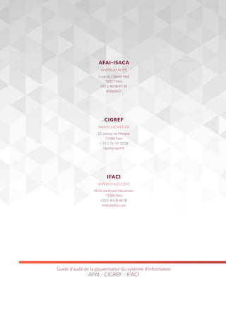 Guide d’audit de la gouvernance du système d’information
AFAI - CIGREF - IFACI
3 rue du Colonel Moll
75017 Paris
+33 1 40 08 47 81
afai@afai.fr
21 avenue de Messine
75008 Paris
+ 33 1 56 59 70 00
cigref@cigref.fr
98 bis boulevard Haussmann
75008 Paris
+33 1 40 08 48 00
institut@ifaci.com
AFAI-ISACA
CIGREF
IFACI
WWW.AFAI.FR
WWW.CIGREF.FR
WWW.IFACI.COM
 
