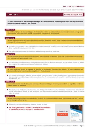 Guide d’audit de la gouvernance du système d’information de l’entreprise numérique · 2° édition · Page 13
INTÉGRER LES ENJEUX NUMÉRIQUES DANS LE PLAN STRATÉGIQUE DE L’ENTREPRISE
VECTEUR 1 · STRATÉGIE
CONTENU
Le volet numérique du plan stratégique intègre les cibles métiers et technologiques ainsi que la planification
des ressources nécessaires à leur atteinte.
Les paliers correspondent à des « états stables » ou étapes majeures de la transformation, sur lesquels l’entreprise peut capitaliser
(mise en place de nouveaux services, etc.).
Ces paliers n’empêchent pas des évolutions rapides liées par exemple au numérique.
Les plans d’action déclinés du volet numérique prévoient la mise en œuvre de ressources (du côté métiers et DSI), qui doivent
être intégrées dans le plan stratégique de l’entreprise et validées.
Les ressources nécessaires ayant été définies dans le critère 3 ci-avant, il s’agit ici de préciser si ces ressources proviennent
d’un sourcing interne (développement de compétences) ou s’il est nécessaire de les acquérir à l’extérieur (achats, partenariats,
recrutements, etc.).
Il ne s’agit pas ici d’élaborer un business case, mais d’indiquer la finalité et la valeur métier des investissements demandés afin
qu’une enveloppe soit inscrite au plan stratégique. Les investissements devront ensuite être autorisés au cas par cas dans le
cadre de projets.
Ethique de conception, éthique des usages et éthique sociétale.
CF. PUBLICATION DU CIGREF ET DU SYNTEC NUMÉRIQUE
D’UN RÉFÉRENTIEL « ÉTHIQUE ET NUMÉRIQUE ».
Le volet numérique du plan stratégique de l’entreprise précise les cibles métiers couvertes (processus, cartographie
fonctionnelle) et les principaux impacts (organisation, compétences, technologies).
CRITÈRE 1
Le volet numérique inclut des paliers d’évolution au regard des enjeux métiers et des contraintes budgétaires (calendrier
et étapes de mise en œuvre).
CRITÈRE 2
Le volet numérique précise les ressources (métiers et DSI, internes et externes, financières, compétences, technologies,
etc.) nécessaires à l’atteinte de la cible.
CRITÈRE 3
Le volet numérique définit la stratégie de sourcing lui permettant d’atteindre les objectifs du plan stratégique de
l’entreprise (humains, financiers, sécurité, périmètre d’activité, etc.).
CRITÈRE 4
Les investissements découlant du volet numérique du plan stratégique de l’entreprise sont mis en regard des bénéfices
que les métiers en attendent.
CRITÈRE 5
Le volet numérique prend en compte les enjeux éthiques, de responsabilité sociétale et environnementale (RSE), définis
par la stratégie de l’entreprise.
CRITÈRE 6
Bonne pratique n°2
à découvrir sur
Cigref.fr
►
►
►
►
►
►
►
UN REJ=Eijl:NTlaL l'RAllQUIE
POUR LB ACl[URS OU NUIM'RIQUf.
 