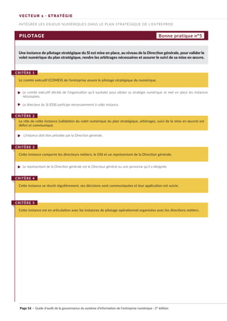 INTÉGRER LES ENJEUX NUMÉRIQUES DANS LE PLAN STRATÉGIQUE DE L’ENTREPRISE
VECTEUR 1 · STRATÉGIE
PILOTAGE
Une instance de pilotage stratégique du SI est mise en place, au niveau de la Direction générale, pour valider le
volet numérique du plan stratégique, rendre les arbitrages nécessaires et assurer le suivi de sa mise en œuvre.
Le comité exécutif décide de l’organisation qu’il souhaite pour piloter sa stratégie numérique et met en place les instances
nécessaires.
Le directeur du SI (DSI) participe nécessairement à cette instance.
Le représentant de la Direction générale est le Directeur général ou une personne qu’il a désignée.
L’instance doit être présidée par la Direction générale.
Le comité exécutif (COMEX) de l’entreprise assure le pilotage stratégique du numérique.
CRITÈRE 1
Cette instance comporte les directeurs métiers, le DSI et un représentant de la Direction générale.
CRITÈRE 3
Le rôle de cette instance (validation du volet numérique du plan stratégique, arbitrages, suivi de la mise en œuvre) est
défini et communiqué.
CRITÈRE 2
Cette instance se réunit régulièrement, ses décisions sont communiquées et leur application est suivie.
CRITÈRE 4
Cette instance est en articulation avec les instances de pilotage opérationnel organisées avec les directions métiers.
CRITÈRE 5
Bonne pratique n°5
Page 16 · Guide d’audit de la gouvernance du système d’information de l’entreprise numérique · 2° édition
►
►
►
►
 