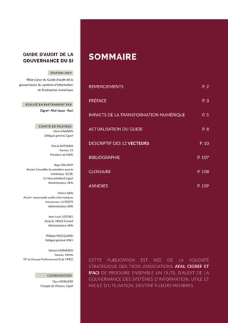 GUIDE D’AUDIT DE LA
GOUVERNANCE DU SI
Mise à jour du Guide d’audit de la
gouvernance du système d’information
de l’entreprise numérique
Cigref · Afai-Isaca · Ifaci
Henri d’AGRAIN
Délégué général, Cigref
Pascal ANTONINI
Partner, EY
Président de l’AFAI
Régis DELAYAT
Ancien Conseiller du président pour le
numérique, SCOR,
Ex-Vice-président Cigref
Administrateur AFAI
Patrick GEAI
Ancien responsable audits informatiques
transverses, LA POSTE
Administrateur AFAI
Jean-Louis LEIGNEL
Associé, MAGE Conseil
Administrateur AFAI
Philippe MOCQUARD
Délégué général, IFACI
Yohann VERMEREN
Partner, KPMG
VP du Groupe Professionnel SI de l’IFACI
COORDINATION
Clara MORLIÈRE
Chargée de Mission, Cigref
ÉDITION 2019
RÉALISÉ EN PARTENARIAT PAR
COMITÉ DE PILOTAGE
CETTE PUBLICATION EST NÉE DE LA VOLONTÉ
STRATÉGIQUE DES TROIS ASSOCIATIONS AFAI, CIGREF ET
IFACI DE PRODUIRE ENSEMBLE UN OUTIL D’AUDIT DE LA
GOUVERNANCE DES SYSTÈMES D’INFORMATION, UTILE ET
FACILE D’UTILISATION, DESTINÉ À LEURS MEMBRES.
SOMMAIRE
REMERCIEMENTS	 P. 2
PRÉFACE	 P. 3
IMPACTS DE LA TRANSFORMATION NUMÉRIQUE	 P. 5
ACTUALISATION DU GUIDE	 P. 8
DESCRIPTIF DES 12 VECTEURS		 P. 10
BIBLIOGRAPHIE	 P. 107
GLOSSAIRE	 P. 108
ANNEXES	 P. 109
 