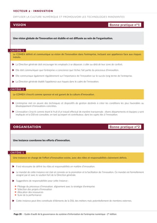 Page 20 · Guide d’audit de la gouvernance du système d’information de l’entreprise numérique · 2° édition
VISION
ORGANISATION
Une vision globale de l’innovation est établie et est diffusée au sein de l’organisation.
Une instance coordonne les efforts d’innovation.
La Direction générale doit encourager les employés à se dépasser, à aller au-delà de leur zone de confort.
Elle doit communiquer que l’entreprise a conscience que l’échec fait partie du processus d’innovation.
Elle communique également régulièrement sur l’importance de l’innovation sur le succès long terme de l’entreprise.
La Direction générale établit l’appétence aux risques dans le cadre de l’innovation.
L’entreprise met en œuvre des techniques et dispositifs de gestion destinés à créer les conditions les plus favorables au
développement d’innovations concrètes.
L’innovation s’inscrit comme étant le fruit d’un travail effectué de manière transversale : divers départements et équipes y sont
impliqués et la DSI est consultée, en tant qu’expert et contributeur, dans les sujets liés à l’innovation.
Le COMEX définit et communique sa vision de l’innovation dans l’entreprise, incluant son appétence face aux risques
induits.
CRITÈRE 1
Une instance en charge de l’effort d’innovation existe, avec des rôles et responsabilités clairement définis.
CRITÈRE 1
Le COMEX s’inscrit comme sponsor et est garant de la culture d’innovation.
CRITÈRE 2
Bonne pratique n°1
Bonne pratique n°2
DIFFUSER LA CULTURE NUMÉRIQUE ET PROMOUVOIR LES TECHNOLOGIES INNOVANTES
VECTEUR 2 · INNOVATION
Il est nécessaire de définir les rôles et responsabilités en matière d’innovation.
Le mandat de cette instance est clair et consiste en la promotion et la facilitation de l’innovation. Ce mandat est formellement
assigné par et avec le soutien fort de la Direction générale.
Suggestions de responsabilités pour cette instance :
Pilotage du processus d’innovation, alignement avec la stratégie d’entreprise
Sélection des projets d’innovation
Allocation des ressources
Suivi de la performance
Cette instance peut être constituée d’éléments de la DSI, des métiers mais potentiellement de membres externes.
►
►
►
►
►
►
►
►
►
►
►
►
►
►
 