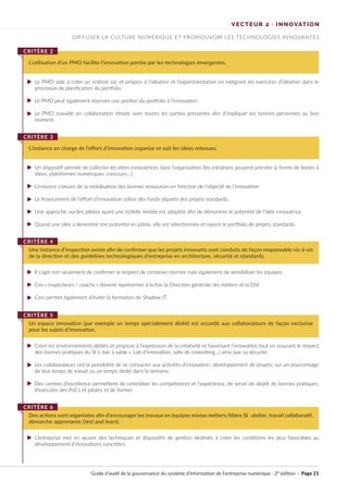 Guide d’audit de la gouvernance du système d’information de l’entreprise numérique · 2° édition · Page 21
Le PMO aide à créer un endroit sûr et propice à l’idéation et l’expérimentation en intégrant les exercices d’idéation dans le
processus de planification du portfolio.
Le PMO peut également réserver une portion du portfolio à l’innovation.
Le PMO travaille en collaboration étroite avec toutes les parties prenantes afin d’impliquer les bonnes personnes au bon
moment.
Un dispositif permet de collecter les idées innovatrices dans l’organisation (les initiatives peuvent prendre la forme de boites à
idées, plateformes numériques, concours…).
L’instance s’assure de la mobilisation des bonnes ressources en fonction de l’objectif de l’innovation.
Le financement de l’effort d’innovation utilise des fonds séparés des projets standards.
Une approche via des pilotes ayant une échelle limitée est adoptée afin de démontrer le potentiel de l’idée innovatrice.
Quand une idée a démontré son potentiel en pilote, elle est sélectionnée et rejoint le portfolio de projets standards.
Il s’agit non seulement de confirmer le respect de certaines normes mais également de sensibiliser les équipes.
Ces « inspecteurs / coachs » doivent représenter à la fois la Direction générale, les métiers et la DSI.
Ceci permet également d’éviter la formation de Shadow IT.
Créer les environnements dédiés et propices à l’expression de la créativité et favorisant l’innovation tout en assurant le respect
des bonnes pratiques du SI (« bac à sable », Lab d’innovation, salle de coworking…) ainsi que sa sécurité.
Les collaborateurs ont la possibilité de se consacrer aux activités d’innovation, développement de projets, sur un pourcentage
de leur temps de travail ou un temps dédié dans la semaine.
Des centres d’excellence permettent de centraliser les compétences et l’expérience, de servir de dépôt de bonnes pratiques,
d’exécuter des PoCs et pilotes et de former.
L’entreprise met en œuvre des techniques et dispositifs de gestion destinés à créer les conditions les plus favorables au
développement d’innovations concrètes.
L’utilisation d’un PMO facilite l’innovation portée par les technologies émergentes.
CRITÈRE 2
L’instance en charge de l’effort d’innovation organise et suit les idées retenues.
CRITÈRE 3
Une instance d’inspection existe afin de confirmer que les projets innovants sont conduits de façon responsable vis-à-vis
de la direction et des guidelines technologiques d’entreprise en architecture, sécurité et standards.
CRITÈRE 4
Un espace innovation (par exemple un temps spécialement dédié) est accordé aux collaborateurs de façon exclusive
pour les sujets d’innovation.
CRITÈRE 5
Des actions sont organisées afin d’encourager les travaux en équipes mixtes métiers/filière SI : atelier, travail collaboratif,
démarche apprenante (test and learn).
CRITÈRE 6
DIFFUSER LA CULTURE NUMÉRIQUE ET PROMOUVOIR LES TECHNOLOGIES INNOVANTES
VECTEUR 2 · INNOVATION
►
►
►
►
►
►
►
►
►
►
►
►
►
►
►
 