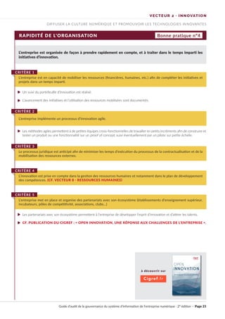 à découvrir sur
Cigref.fr
Guide d’audit de la gouvernance du système d’information de l’entreprise numérique · 2° édition · Page 23
DIFFUSER LA CULTURE NUMÉRIQUE ET PROMOUVOIR LES TECHNOLOGIES INNOVANTES
VECTEUR 2 · INNOVATION
RAPIDITÉ DE L’ORGANISATION
L’entreprise est organisée de façon à prendre rapidement en compte, et à traiter dans le temps imparti les
initiatives d’innovation.
Un suivi du portefeuille d’innovation est réalisé.
L’avancement des initiatives et l’utilisation des ressources mobilisées sont documentés.
Les méthodes agiles permettent à de petites équipes cross-fonctionnelles de travailler en petits incréments afin de construire et
tester un produit ou une fonctionnalité sur un proof of concept, suivi éventuellement par un pilote sur petite échelle.
Les partenariats avec son écosystème permettent à l’entreprise de développer l’esprit d’innovation et d’attirer les talents.
CF. PUBLICATION DU CIGREF : « OPEN INNOVATION, UNE RÉPONSE AUX CHALLENGES DE L’ENTREPRISE ».
L’entreprise est en capacité de mobiliser les ressources (financières, humaines, etc.) afin de compléter les initiatives et
projets dans un temps imparti.
CRITÈRE 1
L’entreprise implémente un processus d’innovation agile.
CRITÈRE 2
Le processus juridique est anticipé afin de minimiser les temps d’exécution du processus de la contractualisation et de la
mobilisation des ressources externes.
CRITÈRE 3
L’innovation est prise en compte dans la gestion des ressources humaines et notamment dans le plan de développement
des compétences. (CF. VECTEUR 8 · RESSOURCES HUMAINES)
CRITÈRE 4
L’entreprise met en place et organise des partenariats avec son écosystème (établissements d’enseignement supérieur,
incubateurs, pôles de compétitivité, associations, clubs…)
CRITÈRE 5
Bonne pratique n°4
►
►
►
►
►
OPEN
INNOVATION
 