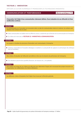 COMMUNICATION ET PERFORMANCE
L’innovation fait l’objet d’une communication clairement définie, d’une évaluation de son efficacité et d’une
amélioration continue.
Cette communication est établie entre les différents acteurs, coordonnée par la Direction de la communication de l’entreprise.
Ce critère est en lien avec le VECTEUR 12 · MARKETING & COMMUNICATION.
L’instance responsable de l’innovation développe et maintient un scorecard afin de capturer et communiquer des métriques
clés sur l’innovation.
Ces indicateurs peuvent être quantifiés (financiers, de ressource etc…) et qualitatifs.
La communication de l’innovation est structurée selon un plan de communication interne et externe. Les actions sont
relayées et les acteurs mis en avant.
CRITÈRE 1
Les progrès et résultats du processus d’innovation sont communiqués à l’entreprise.
CRITÈRE 2
Des critères d’évaluation de l’efficacité sont définis en lien avec les besoins de performance de l’entreprise.
CRITÈRE 3
Une analyse sur la base de ces critères est effectuée pour déterminer l’impact de la nouveauté des projets innovants sur
l’organisation, les collaborateurs, les clients/utilisateurs.
CRITÈRE 4
Les différents critères d’évaluation font l’objet d’une revue par la Direction générale.
CRITÈRE 5
Bonne pratique n°5
DIFFUSER LA CULTURE NUMÉRIQUE ET PROMOUVOIR LES TECHNOLOGIES INNOVANTES
VECTEUR 2 · INNOVATION
Page 24 · Guide d’audit de la gouvernance du système d’information de l’entreprise numérique · 2° édition
►
►
►
►
 