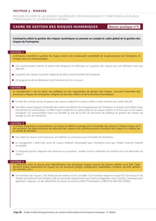 CADRE DE GESTION DES RISQUES NUMERIQUES
L’entreprise pilote la gestion des risques numériques en prenant en compte le cadre global de la gestion des
risques de l’entreprise.
Une communication interne et externe des dirigeants est effectuée sur la gestion des risques avec une définition claire des
objectifs.
La gestion des risques est partie intégrante du bilan annuel d’activité de l’entreprise.
Un programme de sensibilisation et de formation est mis en œuvre.
Il existe des comités ad hoc de gestion des risques intégrant les acteurs métiers et des membres du comité exécutif.
Une filière risque intégrant l’ensemble des métiers est définie dans l’organigramme de l’entreprise. La mission de la filière risque
est précisée et communiquée. La filière risque comprend une partie veille sur les risques métiers et SI ainsi que sur les risques
émergents. Un correspondant risque est identifié au sein de la DSI. Un document de politique de gestion des risques est
partagé au sein de l’entreprise.
Les unités de mesure et de fréquence sont définies et communes pour l’ensemble de l’entreprise.
Le management a défini des seuils de risques résiduels raisonnables pour l’entreprise ainsi que l’impact financier maximal
acceptable.
Ce dispositif permet d’apporter des réponses aux questions : quelles sont les méthodes de transfert et/ou de diminution du
risque ?
Un inventaire des risques a été établi avec les métiers et est consolidé. Cet inventaire intègre les risques SI. Une revue en est
réalisée annuellement par entretiens. Elle est présentée régulièrement aux instances dirigeantes et de contrôle. L’inventaire peut
également s’appuyer sur des référentiels de risques SI reconnus (Risk IT Framework, COBIT5 for Risk, ISO 27005).
L’entreprise considère la gestion du risque comme une composante essentielle de la gouvernance de l’entreprise et
l’intègre dans sa communication.
CRITÈRE 1
Le management a mis en place une politique et une organisation de gestion des risques, couvrant l’ensemble des
processus critiques de l’entreprise, intégrée au sein des métiers et de la fonction informatique.
CRITÈRE 2
Le niveau d’appétence et de tolérance au risque est défini et partagé avec l’ensemble des acteurs, à chaque niveau où il
est pertinent. Les plans d’actions de réduction des risques sont coordonnés par la direction des risques ou à défaut par
le comité de direction.
CRITÈRE 3
La démarche mise en œuvre pour l’identification des principaux risques associe les acteurs métiers et la DSI. Cette
dernière évalue notamment les risques sur ses processus (projet, changement, exploitation, incident, sécurité, gestion
des données, etc.).
CRITÈRE 4
Bonne pratique n°1
VECTEUR 3 · RISQUES
PRENDRE EN COMPTE LES RISQUES NUMÉRIQUES (TECHNOLOGIQUES ET CYBER) DANS LES ENJEUX
STRATÉGIQUES ET LES PROCESSUS MÉTIERS
Page 28 · Guide d’audit de la gouvernance du système d’information de l’entreprise numérique · 2° édition
►
►
►
►
►
►
►
►
►
 