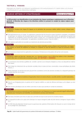 ENJEUX MÉTIERS ET STRATÉGIQUES
La DSI procède à une identification et une évaluation des risques numériques conjointement avec la Direction
générale, la Direction des risques et les directions métiers en prenant en compte les enjeux majeurs pour
l’entreprise.
Sont généralement pris en compte : les applications supportant des flux financiers majeurs (systèmes comptables, consolidation
& reporting) ; les systèmes de facturation (gestion des achats, des commandes et des stocks) ; les applications de gestion des
référentiels car considérées comme transverses (clients, contrats, etc.) ; les applications de gestion des accès ; les applications
critiques en termes de confidentialité ; les applications considérées comme « cœur de métier ».
Une vigilance particulière est accordée aux traitements des données personnelles.
Les ressources comprennent les applications, les serveurs, l’infrastructure et les postes clés qui leur sont associés.
La connaissance des données qualifiées de « sensible » permet à une entreprise d’adapter au mieux ses dispositifs de maîtrise
des risques.
Cela intègre les traitements liés aux données sensibles (mise en place de trace, conservation, revues périodiques des droits
d’accès…).
A titre d’exemple, les données bancaires peuvent être considérées comme des données sensibles et un dispositif spécifique de
contrôle doit être mis en place.
Dans le cas d’intégration/prise en gestion de SI, il s’agit de redéfinir un cadre de référence technique ou de s’aligner sur celui
existant.
Des réunions périodiques avec les métiers sont mises en place pour prendre en compte les évolutions.
Des bases d’incidents sont mises en place pour permettre de tracer et de recenser les incidents majeurs.
Un dispositif de veille est en place afin d’anticiper les risques émergents (veille sécurité internet, émergence risques métiers,
etc.).
Un SOC (Security Operation Center) assure la supervision des systèmes d’information afin d’assurer un suivi en temps réel et
de se protéger des cyberattaques.
Le périmètre d’analyse des risques SI s’appuie sur le périmètre des processus métiers définis comme critiques pour
l’entreprise.
CRITÈRE 1
Les ressources informatiques supportant les processus métiers identifiés comme critiques sont inventoriées. Les risques
sont évalués, en termes de fréquence et d’impact, et comparés au seuil de tolérance au risque du processus métier
supporté.
CRITÈRE 2
L’entreprise a défini une liste des « données clés » ou « données maitres » avec la DSI et les métiers, et les a identifiées
comme telles dans un dictionnaire de données unique. (CF. VECTEUR 4 · DONNEES)
CRITÈRE 3
La DSI prend en compte les évolutions d’organisation interne et externe (fusion, nouvelle activité, nouvelle implantation,
etc.).
CRITÈRE 4
Les événements survenus ou pouvant survenir (menaces) avec une fréquence et un impact potentiel négatif suffisamment
important pour l’entreprise sont identifiés. Les évènements survenus sont historisés.
CRITÈRE 5
Bonne pratique n°3
VECTEUR 3 · RISQUES
PRENDRE EN COMPTE LES RISQUES NUMÉRIQUES (TECHNOLOGIQUES ET CYBER) DANS LES ENJEUX
STRATÉGIQUES ET LES PROCESSUS MÉTIERS
Page 30 · Guide d’audit de la gouvernance du système d’information de l’entreprise numérique · 2° édition
►
►
►
►
►
►
►
►
►
►
►
 