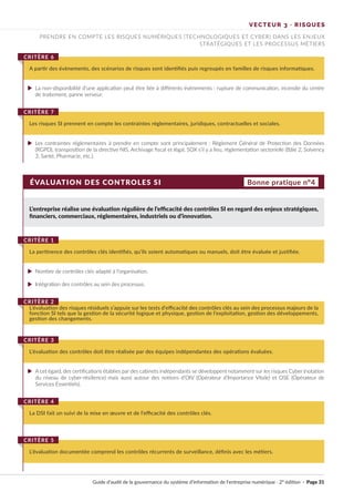 ÉVALUATION DES CONTROLES SI
L’entreprise réalise une évaluation régulière de l’efficacité des contrôles SI en regard des enjeux stratégiques,
financiers, commerciaux, réglementaires, industriels ou d’innovation.
Nombre de contrôles clés adapté à l’organisation.
Intégration des contrôles au sein des processus.
A cet égard, des certifications établies par des cabinets indépendants se développent notamment sur les risques Cyber (notation
du niveau de cyber-résilience) mais aussi autour des notions d’OIV (Opérateur d’Importance Vitale) et OSE (Opérateur de
Services Essentiels).
La non-disponibilité d’une application peut être liée à différents évènements : rupture de communication, incendie du centre
de traitement, panne serveur.
Les contraintes réglementaires à prendre en compte sont principalement : Règlement Général de Protection des Données
(RGPD), transposition de la directive NIS, Archivage fiscal et légal, SOX s’il y a lieu, réglementation sectorielle (Bâle 2, Solvency
3, Santé, Pharmacie, etc.).
La pertinence des contrôles clés identifiés, qu’ils soient automatiques ou manuels, doit être évaluée et justifiée.
CRITÈRE 1
L’évaluation des risques résiduels s’appuie sur les tests d’efficacité des contrôles clés au sein des processus majeurs de la
fonction SI tels que la gestion de la sécurité logique et physique, gestion de l’exploitation, gestion des développements,
gestion des changements.
CRITÈRE 2
L’évaluation des contrôles doit être réalisée par des équipes indépendantes des opérations évaluées.
CRITÈRE 3
La DSI fait un suivi de la mise en œuvre et de l’efficacité des contrôles clés.
CRITÈRE 4
L’évaluation documentée comprend les contrôles récurrents de surveillance, définis avec les métiers.
CRITÈRE 5
A partir des évènements, des scénarios de risques sont identifiés puis regroupés en familles de risques informatiques.
CRITÈRE 6
Les risques SI prennent en compte les contraintes réglementaires, juridiques, contractuelles et sociales.
CRITÈRE 7
Bonne pratique n°4
VECTEUR 3 · RISQUES
PRENDRE EN COMPTE LES RISQUES NUMÉRIQUES (TECHNOLOGIQUES ET CYBER) DANS LES ENJEUX
STRATÉGIQUES ET LES PROCESSUS MÉTIERS
Guide d’audit de la gouvernance du système d’information de l’entreprise numérique · 2° édition · Page 31
►
►
►
►
►
 