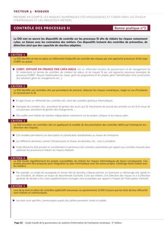 CONTRÔLE DES PROCESSUS SI
La DSI met en œuvre les dispositifs de contrôle sur les processus SI afin de réduire les risques notamment
cyber, en liaison avec les contraintes des métiers. Ces dispositifs incluent des contrôles de prévention, de
détection ainsi que des capacités de réaction adaptées.
COBIT, DIFFUSÉ EN FRANCE PAR L’AFA-ISACA, est un référentiel reconnu de gouvernance et de management du
SI, notamment en termes de contrôles, de création de valeur, et de risques SI par une approche processus (exemples de
processus COBIT : Assurer l’optimisation du risque, gérer les programmes et les projets, gérer l’identification et la construction
des solutions, gérer les changements etc…).
Il s’agit d’avoir un référentiel des contrôles clés, dont des contrôles généraux informatiques.
Exemples de contrôles clés : procédure de gestion des accès aux SI, mécanismes de journal des activités sur les SI et revue de
ces journaux, procédure de gestion des changements, …
Des audits sont réalisés de manière indépendante notamment sur les projets critiques et les enjeux cyber.
Ces modèles permettent une description et classification standardisées au niveau de l’entreprise.
Les différents domaines comme l’infrastructure, le réseau, les données, etc.. sont à considérer.
Cette démarche doit prendre en considération la pertinence des contrôles automatisés par rapport aux contrôles manuels pour
optimiser les processus et réduire les risques résiduels.
Par exemple, un projet de sauvegarde en temps réel de données critiques permet, en favorisant un démarrage très rapide en
cas d’incident, de réduire un risque de discontinuité d’activité. C’est aux métiers, à la Direction des risques et à la Direction
générale de décider si les coûts supplémentaires envisagés sont acceptables par rapport à l’impact de l’interruption d’activité.
Les tests sont spécifiés, communiqués auprès des parties prenantes, testés et validés.
La DSI identifie et met en place un référentiel d’objectifs de contrôle des risques par une approche processus SI (de type
COBIT ou autre).
CRITÈRE 1
La DSI identifie ses contrôles clés qui permettent de prévenir, détecter les risques numériques, réagir en cas d’incidents
et reconstruire le SI.
CRITÈRE 2
La DSI formalise ses contrôles clés en appliquant le modèle de documentation des contrôles défini par l’entreprise (ex :
direction des risques).
CRITÈRE 3
La DSI étudie régulièrement les projets susceptibles de réduire les risques informatiques de façon conséquente. Ces
projets peuvent être proposés pour intégration au plan informatique avec les autres projets, l’arbitrage étant réalisé avec
les métiers.
CRITÈRE 4
Lors de la mise en place de contrôles applicatifs (nouveaux ou ajustements), la DSI s’assure que les tests de leur efficacité
sont réalisés et communiqués.
CRITÈRE 5
Bonne pratique n°5
VECTEUR 3 · RISQUES
PRENDRE EN COMPTE LES RISQUES NUMÉRIQUES (TECHNOLOGIQUES ET CYBER) DANS LES ENJEUX
STRATÉGIQUES ET LES PROCESSUS MÉTIERS
Page 32 · Guide d’audit de la gouvernance du système d’information de l’entreprise numérique · 2° édition
►
►
►
►
►
►
►
►
►
 