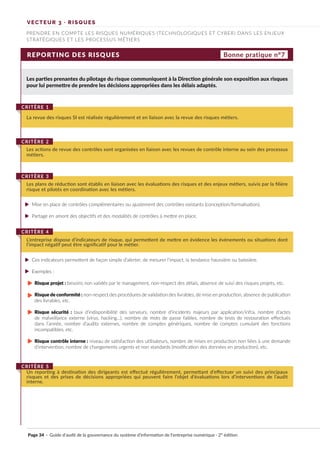 VECTEUR 3 · RISQUES
PRENDRE EN COMPTE LES RISQUES NUMÉRIQUES (TECHNOLOGIQUES ET CYBER) DANS LES ENJEUX
STRATÉGIQUES ET LES PROCESSUS MÉTIERS
REPORTING DES RISQUES
Les parties prenantes du pilotage du risque communiquent à la Direction générale son exposition aux risques
pour lui permettre de prendre les décisions appropriées dans les délais adaptés.
Mise en place de contrôles complémentaires ou ajustement des contrôles existants (conception/formalisation).
Partage en amont des objectifs et des modalités de contrôles à mettre en place.
Ces indicateurs permettent de façon simple d’alerter, de mesurer l’impact, la tendance haussière ou baissière.
Exemples :
Risque projet : besoins non validés par le management, non-respect des délais, absence de suivi des risques projets, etc.
Risque de conformité : non-respect des procédures de validation des livrables, de mise en production, absence de publication
des livrables, etc.
Risque sécurité : taux d’indisponibilité des serveurs, nombre d’incidents majeurs par application/infra, nombre d’actes
de malveillance externe (virus, hacking...), nombre de mots de passe faibles, nombre de tests de restauration effectués
dans l’année, nombre d’audits externes, nombre de comptes génériques, nombre de comptes cumulant des fonctions
incompatibles, etc.
Risque contrôle interne : niveau de satisfaction des utilisateurs, nombre de mises en production non liées à une demande
d’intervention, nombre de changements urgents et non standards (modification des données en production), etc.
La revue des risques SI est réalisée régulièrement et en liaison avec la revue des risques métiers.
CRITÈRE 1
Les actions de revue des contrôles sont organisées en liaison avec les revues de contrôle interne au sein des processus
métiers.
CRITÈRE 2
Les plans de réduction sont établis en liaison avec les évaluations des risques et des enjeux métiers, suivis par la filière
risque et pilotés en coordination avec les métiers.
CRITÈRE 3
L’entreprise dispose d’indicateurs de risque, qui permettent de mettre en évidence les événements ou situations dont
l’impact négatif peut être significatif pour le métier.
CRITÈRE 4
Un reporting à destination des dirigeants est effectué régulièrement, permettant d’effectuer un suivi des principaux
risques et des prises de décisions appropriées qui peuvent faire l’objet d’évaluations lors d’interventions de l’audit
interne.
CRITÈRE 5
Bonne pratique n°7
Page 34 · Guide d’audit de la gouvernance du système d’information de l’entreprise numérique · 2° édition
►
►
►
►
►
►
►
►
 