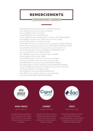 L’Association Française de l’Audit et du
conseil Informatiques (AFAI), chapitre
français de l’ISACA, est l’association de
référence des métiers des systèmes
d’information.
Association de grandes entreprises et
d’administrations publiques françaises,
le Cigref se donne pour mission de
développer leur capacité à intégrer et
maîtriser le numérique.
L’Institut Français de l’Audit et du Contrôle
Internes (IFACI) rassemble 5 500
professionnels de l’audit et du contrôle internes
et, plus largement, de toutes les fonctions
contribuant à la maîtrise des risques.
AFAI-ISACA CIGREF IFACI
CONTRIBUTEURS · EXPERTS
REMERCIEMENTS
Gönül BASODA, Responsable opérationnel SI, HARMONIE MUTUELLE
Sylvain BIZOUARD, Chef de mission Audit, AXA FRANCE
Pierre CALVANESE, Président, IGC GROUP
Isabelle CARRE, Audit interne, AIR FRANCE KLM
Frédéric CHARLES, Directeur Stratégie Digitale & Innovation, SUEZ ENVIRONNEMENT
Marc DEMERLÉ, Chargé de mission, GDPR Corporate IT Referent, ENGIE
Gilles DU CREHU, Risques et Contrôle interne, EDF
Philippe EBERT, Direction des architectures techniques applicatives, DASSAULT AVIATION
Philippe ELBAZ, Responsable activités transverses, GROUPEMENT DES MOUSQUETAIRES
Tanguy FOURNIS, CISA, Chargé de mission, Contrôle interne DSI, SMA Groupe
Sabine GUILLAUME, Directrice des SI, METROPOLE EUROPEENNE DE LILLE
Jean-Pascal GUILLEMET, Associé, ERNST & YOUNG
Bruno HEMMATI, Strategic vendor management director, ORANGE
Philippe HERVIAS, Head of IS Audit, SANOFI
David METIVIER, Directeur Audit Interne IT et Operations, SODEXO
Joel PELCE, Responsable contrôle interne audit risques DSI, GRDF
Olivier PERNAUDET, Contrôleur des armées, MINISTERE DES ARMEES
Marie-Noelle QUIOT, Contrôleuse Générale des Armées, MINISTERE DES ARMEES
Guy-Pierre RODRIGUEZ, Responsable Conformité & Performance DSI, GROUPE ADP
Jean-François SZYMCZAK, Senior Manager, KPMG
Olivier SZNITKIES, Head of audit EMEA, LAFARGEHOLCIM
Gilles TROLEZ, Directeur Audit et Maitrise des risques, CARGLASS
Nicolas VIALLET, SDS/BPERF, MINISTERE DES ARMEES
WWW.AFAI.FR WWW.CIGREF.FR WWW.IFACI.COM
afa1
ISACA9
Paris - France Chapter
1
1
 