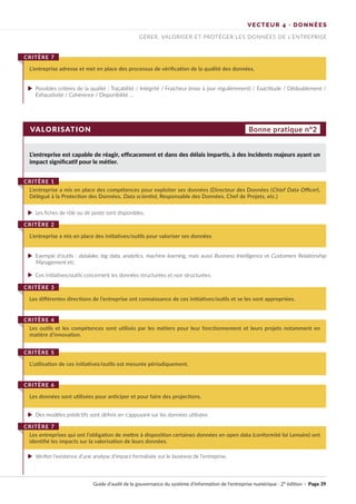 VALORISATION
L’entreprise est capable de réagir, efficacement et dans des délais impartis, à des incidents majeurs ayant un
impact significatif pour le métier.
Possibles critères de la qualité : Traçabilité / Intégrité / Fraicheur (mise à jour régulièrement) / Exactitude / Dédoublement /
Exhaustivité / Cohérence / Disponibilité …
Les fiches de rôle ou de poste sont disponibles.
Des modèles prédictifs sont définis en s'appuyant sur les données utilisées
Vérifier l’existence d’une analyse d’impact formalisée sur le business de l’entreprise.
Exemple d’outils : datalake, big data, analytics, machine learning, mais aussi Business Intelligence et Customers Relationship
Management etc.
Ces initiatives/outils concernent les données structurées et non structurées.
L’entreprise adresse et met en place des processus de vérification de la qualité des données.
CRITÈRE 7
L’entreprise a mis en place des compétences pour exploiter ses données (Directeur des Données (Chief Data Officer),
Délégué à la Protection des Données, Data scientist, Responsable des Données, Chef de Projets, etc.)
CRITÈRE 1
L’entreprise a mis en place des initiatives/outils pour valoriser ses données
CRITÈRE 2
Les différentes directions de l’entreprise ont connaissance de ces initiatives/outils et se les sont appropriées.
CRITÈRE 3
L’utilisation de ces initiatives/outils est mesurée périodiquement.
CRITÈRE 5
Les outils et les compétences sont utilisés par les métiers pour leur fonctionnement et leurs projets notamment en
matière d’innovation.
CRITÈRE 4
Les données sont utilisées pour anticiper et pour faire des projections.
CRITÈRE 6
Les entreprises qui ont l’obligation de mettre à disposition certaines données en open data (conformité loi Lemaire) ont
identifié les impacts sur la valorisation de leurs données.
CRITÈRE 7
Bonne pratique n°2
VECTEUR 4 · DONNÉES
GÉRER, VALORISER ET PROTÉGER LES DONNÉES DE L’ENTREPRISE
Guide d’audit de la gouvernance du système d’information de l’entreprise numérique · 2° édition · Page 39
►
►
►
►
►
►
 