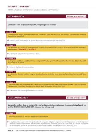 SÉCURISATION
RÉGLEMENTATION
L’entreprise a mis en place un dispositif pour protéger ses données.
L’entreprise veille à être en conformité avec la réglementation relative aux données qui s’applique à son
activité (RGPD, BCBS239, NIS, LPM, Solvency 3, e-privacy, etc.)
Existence d’une méthodologie de gestion des risques, connue et partagée par l’entreprise.
Il s’agit de vérifier la pérennité et la gestion dans le temps des obligations règlementaires (volet juridique, contractuel, gestion
des sous-traitants, consentement des personnes, implémentation technique, gestion de crise, points de contrôle, programme
de sensibilisation, gestion de la protection des données personnelles, portail de gestion des demandes, etc.)
Existence d’un plan de communication.
Existence d’un plan d’action ou de remédiation.
Ces mesures concernent également les sous-traitants.
En fonction des enjeux, une cartographie des risques est basée sur la criticité des données (confidentialité, intégrité,
disponibilité, traçabilité)
CRITÈRE 1
L’entreprise a identifié et gère ses obligations règlementaires.
CRITÈRE 1
L’entreprise sensibilise ses collaborateurs, y compris la Direction générale, à la protection des données et à ses dispositifs
de couverture de risques.
CRITÈRE 3
Des dispositifs de couverture des risques sont mis en place en fonction de la criticité et de l’évaluation de la menace sur
les données (CF. VECTEUR 3 · RISQUES)
CRITÈRE 2
La «dimension donnée» est bien intégrée dans les plans de continuité et de retour de l’activité de l’entreprise (PCA et
PRA).
CRITÈRE 4
L’entreprise prend en compte les aspects de sécurité lorsqu’elle utilise le cloud (propriété des données, contractualisation,
type de cloud, criticité des données, réversibilité, audit, localisation des données, etc.)
CRITÈRE 5
Bonne pratique n°3
Bonne pratique n°4
VECTEUR 4 · DONNÉES
GÉRER, VALORISER ET PROTÉGER LES DONNÉES DE L’ENTREPRISE
Page 40 · Guide d’audit de la gouvernance du système d’information de l’entreprise numérique · 2° édition
►
►
►
►
►
 