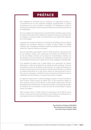 PRÉFACE
Guide d’audit de la gouvernance du système d’information de l’entreprise numérique · 2° édition · Page 3
Avec l’intégration du numérique dans les entreprises, les organisations évoluent et
se transforment tant sur leurs approches stratégique qu’opérationnelle. Le système
d’information est au cœur du métier de l’entreprise, le SI développe et accélère le
numérique dans l’entreprise. Il porte l’activité de l’entreprise, et son bon fonctionnement
est indispensable.
Face aux mutations de l’entreprise dues à la transformation numérique, la gouvernance
du système d’information (SI) est directement impactée et évolue par conséquent afin
de s’adapter aux nouveaux modes de fonctionnement et aux opportunités apportées
par les technologies.
La gouvernance du SI par l’entreprise est une démarche de pilotage ayant pour objectif
d’apporter une contribution optimale à la création de valeur, d’aligner la stratégie
numérique avec la stratégie de l’entreprise, d’optimiser l’utilisation des ressources et de
maîtriser les risques en fonction de ses enjeux.
Nos trois associations, ayant publié en 2011 le Guide d’audit de la gouvernance des
SI, ont souhaité le mettre à jour compte-tenu de l’évolution des entreprises et de
leur SI. Une réflexion commune sur les impacts de la transformation numérique sur
les entreprises a permis de proposer une actualisation de l’ensemble des vecteurs. Les
recommandations données dans ce guide sont de nature stratégique et opérationnelle.
Il est important de préciser que ce guide traitant de la gouvernance du système
d’information, il traite de fait également de l’activité de toute l’entreprise. C’est bien
l’ensemble des acteurs de l’entreprise qui doit maitriser son système d’information de
manière transverse pour assurer la réussite du numérique dans l’entreprise. La direction
du système d’information est un des acteurs majeurs de cette gouvernance, sans en
être le seul. La convergence, les objectifs communs de toutes les directions et la bonne
collaboration sont des prérequis à une gouvernance efficace et adaptée.
Au regard des impacts cités, le comité de pilotage a proposé un nouvel ensemble de
douze vecteurs. Certains vecteurs de l’édition 2011 ont été fusionnés et intégrés, et
deux nouveaux vecteurs ont été ajoutés. Les deux thèmes ajoutés jouent des rôles
primordiaux dans la transformation : la culture de l’innovation, et la gestion des données
de l’entreprise. Par leur importance, le choix d’en faire des vecteurs dédiés est apparu
comme une évidence.
Cette nouvelle version du Guide d’audit de la gouvernance du SI s’affirme encore
comme un outil concret au service des auditeurs, des contrôleurs, des informaticiens, et
plus largement de tous les collaborateurs de l’entreprise numérique.
Pascal Antonini, Président, AFAI-ISACA
Bernard Duverneuil, Président, Cigref
Jean-Marie Pivard, Président, IFACI
 