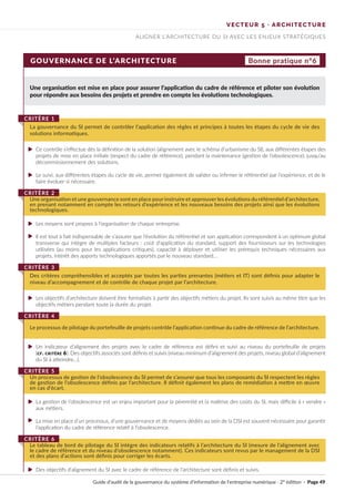 GOUVERNANCE DE L’ARCHITECTURE
Une organisation est mise en place pour assurer l’application du cadre de référence et piloter son évolution
pour répondre aux besoins des projets et prendre en compte les évolutions technologiques.
Ce contrôle s’effectue dès la définition de la solution (alignement avec le schéma d’urbanisme du SI), aux différentes étapes des
projets de mise en place initiale (respect du cadre de référence), pendant la maintenance (gestion de l’obsolescence), jusqu’au
décommissionnement des solutions.
Le suivi, aux différentes étapes du cycle de vie, permet également de valider ou infirmer le référentiel par l’expérience, et de le
faire évoluer si nécessaire.
Les moyens sont propres à l’organisation de chaque entreprise.
Il est tout à fait indispensable de s’assurer que l’évolution du référentiel et son application correspondent à un optimum global
transverse qui intègre de multiples facteurs : coût d’application du standard, support des fournisseurs sur les technologies
utilisées (au moins pour les applications critiques), capacité à déployer et utiliser les prérequis techniques nécessaires aux
projets, intérêt des apports technologiques apportés par le nouveau standard...
Les objectifs d’architecture doivent être formalisés à partir des objectifs métiers du projet. Ils sont suivis au même titre que les
objectifs métiers pendant toute la durée du projet.
Un indicateur d’alignement des projets avec le cadre de référence est défini et suivi au niveau du portefeuille de projets
(cf. critère 6). Des objectifs associés sont définis et suivis (niveau minimum d’alignement des projets, niveau global d’alignement
du SI à atteindre…).
La gestion de l’obsolescence est un enjeu important pour la pérennité et la maîtrise des coûts du SI, mais difficile à « vendre »
aux métiers.
La mise en place d’un processus, d’une gouvernance et de moyens dédiés au sein de la DSI est souvent nécessaire pour garantir
l’application du cadre de référence relatif à l’obsolescence.
Des objectifs d’alignement du SI avec le cadre de référence de l’architecture sont définis et suivis.
La gouvernance du SI permet de contrôler l’application des règles et principes à toutes les étapes du cycle de vie des
solutions informatiques.
CRITÈRE 1
Une organisation et une gouvernance sont en place pour instruire et approuver les évolutions du référentiel d’architecture,
en prenant notamment en compte les retours d’expérience et les nouveaux besoins des projets ainsi que les évolutions
technologiques.
CRITÈRE 2
Des critères compréhensibles et acceptés par toutes les parties prenantes (métiers et IT) sont définis pour adapter le
niveau d’accompagnement et de contrôle de chaque projet par l’architecture.
CRITÈRE 3
Le processus de pilotage du portefeuille de projets contrôle l’application continue du cadre de référence de l’architecture.
CRITÈRE 4
Un processus de gestion de l’obsolescence du SI permet de s’assurer que tous les composants du SI respectent les règles
de gestion de l’obsolescence définis par l’architecture. Il définit également les plans de remédiation à mettre en œuvre
en cas d’écart.
CRITÈRE 5
Le tableau de bord de pilotage du SI intègre des indicateurs relatifs à l’architecture du SI (mesure de l’alignement avec
le cadre de référence et du niveau d’obsolescence notamment). Ces indicateurs sont revus par le management de la DSI
et des plans d’actions sont définis pour corriger les écarts.
CRITÈRE 6
Bonne pratique n°6
VECTEUR 5 · ARCHITECTURE
ALIGNER L’ARCHITECTURE DU SI AVEC LES ENJEUX STRATÉGIQUES
Guide d’audit de la gouvernance du système d’information de l’entreprise numérique · 2° édition · Page 49
►
►
►
►
►
►
►
►
►
 