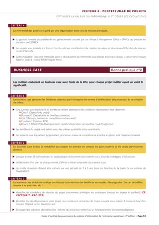BUSINESS CASE
Les métiers élaborent un business case avec l’aide de la DSI, pour chaque projet métier ayant un volet SI
significatif.
La gestion formelle du portefeuille est généralement assurée par un « Project Management Office » (PMO), qui prépare les
décisions du COMEX.
Les projets sont évalués à la fois en fonction de leur contribution à la création de valeur et des risques/difficultés de mise en
œuvre inhérents.
Cette évaluation peut être introduite dans la structuration du référentiel pour classer les projets depuis « valeur forte/risques
faibles » jusqu’à « valeur faible/risques forts ».
Ces business case explicitent les bénéfices métiers attendus et les conditions nécessaires à leur obtention :
Quoi ? (Objectifs du projet)
Pourquoi ? (Opportunité et bénéfices attendus)
Qui ? (Moyens humains et compétences nécessaires)
Combien ? (Coûts et ROI)
Quand ? (Objectif de développement, rapidité d’exécution, perspective court/long terme).
Les bénéfices du projet sont définis avec des critères qualitatifs et/ou quantitatifs.
Les impacts pour les métiers (organisation, processus, niveau de compétences à mettre en place) sont clairement évalués.
Lorsque le volet SI est important, les coûts (projet et récurrent) sont estimés sur la base de prototypes, si nécessaire.
L’élaboration d’un plan de charge permet d’affiner la vision temporelle du business case.
Les coûts récurrents doivent être estimés sur une période de 3 à 5 ans (voire en fonction de la durée de vie estimée de
l’application).
Identifier les conditions de réussite du projet (notamment privilégier les prototypes lorsque les enjeux le justifient) (CF.
VECTEUR 7 · PROJETS)
Identifier les interdépendances entre projet, qui constituent un facteur de risque souvent sous-estimé. Il convient donc d’en
mesurer l‘impact sur les business case.
Envisager des solutions alternatives (ex : refonte du processus métier) ou un fonctionnement en solution dégradée.
Le référentiel des projets est géré par une organisation dont c’est la mission principale.
CRITÈRE 4
Le business case présente les bénéfices attendus par l’entreprise en termes d’amélioration des processus et de création
de valeur.
CRITÈRE 1
Le business case évalue la rentabilité des projets en prenant en compte les gains espérés et les coûts prévisionnels
globaux.
CRITÈRE 2
Le business case inclut une analyse des risques (non-atteinte des bénéfices escomptés, dérapage des coûts et des délais,
risques à ne pas faire, etc.)
CRITÈRE 3
Bonne pratique n°2
VECTEUR 6 · PORTEFEUILLE DE PROJETS
OPTIMISER LA VALEUR DU PATRIMOINE SI ET GÉRER SES ÉVOLUTIONS
Guide d’audit de la gouvernance du système d’information de l’entreprise numérique · 2° édition · Page 53
►
►
►
►
►
►
►
►
►
►
►
►
..........
 
