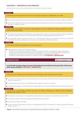 VECTEUR 6 · PORTEFEUILLE DE PROJETS
OPTIMISER LA VALEUR DU PATRIMOINE SI ET GÉRER SES ÉVOLUTIONS
Pour les projets purement techniques et d’infrastructure, le business case peut être établi par la DSI et validé par le COMEX.
Trop souvent, l’élaboration de business case est limitée aux seuls projets dont les coûts sont les plus importants sans suffisamment
prendre en compte leurs enjeux.
Les business case comportent l’identification des responsables métiers (ycompris sponsors) qui auront en charge la concrétisation
des bénéfices métiers. Pour cela, ils sont associés au déroulement du projet pendant toute sa durée de vie.
Les responsables métiers concernés prennent, avec le chef de projet métier toutes dispositions (en termes de personnel,
information, formation, organisation, etc.) nécessaires à la concrétisation des bénéfices attendus.
Cette vérification de cohérence est indispensable pour :
Maîtriser les évolutions du SI (exemple « Shadow IT » généralisé, utilisation anarchique des offres cloud et SaaS…)
Garantir la sécurité du SI (incidents de sécurité, cyberattaques, etc.) et sa conformité (CNIL, RGPD, traçabilité, etc.)
Rationaliser les évolutions du SI et maîtriser les technologies nécessaires pour ces évolutions
Maîtriser la dette technique (obsolescence matérielle et logicielle) (CF. VECTEUR 5 · ARCHITECTURE).
Le leadership de l’élaboration des business case est assuré par les métiers en collaboration avec la DSI.
CRITÈRE 4
L’entité métier commanditaire du projet est responsabilisée à la fois sur l’atteinte des bénéfices attendus et sur une
gestion optimale des risques.
CRITÈRE 5
La DSI vérifie la cohérence du business case avec la roadmap SI.
CRITÈRE 6
INNOVATION
Le portefeuille de projets intègre les projets d’industrialisation des initiatives d’innovation (PoC, MVP, Labs et
autres travaux de R&D) (CF. VECTEUR 2 · INNOVATION).
Ces acteurs de l’innovation peuvent être dans la DSI (cellule et communauté d’innovation), dans les directions métiers, dans la
Direction innovation, etc.
La DSI travaille avec les porteurs de ces initiatives, parfois appelés « champions numériques ».
La DSI doit être impliquée en amont de la décision d’industrialisation pour en assurer la faisabilité (choix d’architecture, sécurité, etc.).
Ces initiatives sont passées en revue régulièrement pour décider de les poursuivre, de les réorienter ou de les arrêter.
La méthode d’analyse s’inspire des méthodes de développement du numérique.
Le processus de décision est rapide.
Lorsqu’un projet est jugé porteur, des moyens de développement rapide lui sont alloués et il rejoint le portefeuille de projets
de type « Core IT ».
La DSI recense les initiatives qui ont vocation à être industrialisées auprès des acteurs de l’innovation.
CRITÈRE 1
La gouvernance du portefeuille est adaptée pour gérer ces initiatives d’innovation en fonction de leurs spécificités
(notamment leur rapidité - Fast IT).
CRITÈRE 2
Bonne pratique n°3
Page 54 · Guide d’audit de la gouvernance du système d’information de l’entreprise numérique · 2° édition
►
►
►
►
►
►
►
►
►
►
►
►
►
►
►
►
 