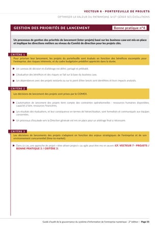 VECTEUR 6 · PORTEFEUILLE DE PROJETS
OPTIMISER LA VALEUR DU PATRIMOINE SI ET GÉRER SES ÉVOLUTIONS
GESTION DES PRIORITÉS DE LANCEMENT
Un processus de gestion des priorités de lancement (inter-projets) basé sur les business case est mis en place
et implique les directions métiers au niveau du Comité de direction pour les projets clés.
Un canevas de décision et d’arbitrage est défini, partagé et préétabli.
L’évaluation des bénéfices et des risques se fait sur la base du business case.
Les dépendances avec des projets existants ou sur le point d’être lancés sont identifiées et leurs impacts analysés.
L’autorisation de lancement des projets tient compte des contraintes opérationnelles : ressources humaines disponibles,
capacité à faire, ressources financières.
Les résultats des évaluations, et leur conséquence en termes de hiérarchisation, sont formalisés et communiqués aux équipes
concernées.
Un processus d’escalade vers la Direction générale est mis en place pour un arbitrage final si nécessaire.
Dans ce cas, une approche de projet « time-driven project » ou agile peut être mis en œuvre (CF. VECTEUR 7 · PROJETS /
BONNE PRATIQUE 3 / CRITÈRE 3).
Pour prioriser leur lancement, les projets du portefeuille sont évalués en fonction des bénéfices escomptés pour
l’entreprise, des risques inhérents, et du cadre budgétaire prédéfini appréciés dans la durée.
CRITÈRE 1
Les décisions de lancement des projets sont prises par le COMEX.
CRITÈRE 2
Les décisions de lancements des projets s’adaptent en fonction des enjeux stratégiques de l’entreprise et de son
environnement concurrentiel (time-to-market).
CRITÈRE 3
Bonne pratique n°4
Guide d’audit de la gouvernance du système d’information de l’entreprise numérique · 2° édition · Page 55
►
►
►
►
►
►
►
 