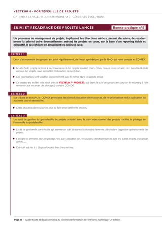 VECTEUR 6 · PORTEFEUILLE DE PROJETS
OPTIMISER LA VALEUR DU PATRIMOINE SI ET GÉRER SES ÉVOLUTIONS
SUIVI ET RECADRAGE DES PROJETS LANCÉS
Un processus de management de projets, impliquant les directions métiers, permet de suivre, de recadrer
(revoir la priorité voire éventuellement arrêter) les projets en cours, sur la base d’un reporting fiable et
exhaustif, le cas échéant en actualisant les business case.
Les chefs de projets mettent à jour l’avancement des projets (qualité, coûts, délais, risques, reste-à-faire, etc.) dans l’outil dédié
au suivi des projets pour permettre l’élaboration de synthèses
Ces informations sont validées conjointement avec le métier dans un comité projet.
Ce vecteur est en lien très étroit avec le VECTEUR 7 · PROJETS, qui décrit le suivi des projets en cours et le reporting à faire
remonter aux instances de pilotage (y compris COMEX).
Cette allocation de ressources peut se faire entre différents projets.
L’outil de gestion de portefeuille agit comme un outil de consolidation des éléments utilisés dans la gestion opérationnelle des
projets.
Il intègre les éléments clés de pilotage, tels que : allocation des ressources, interdépendances avec les autres projets, indicateurs
unifiés, ….
Cet outil est mis à la disposition des directions métiers.
L’état d’avancement des projets est suivi régulièrement, de façon synthétique, par le PMO, qui rend compte au COMEX.
CRITÈRE 1
Sur la base de ce suivi, le COMEX prend des décisions d’allocation de ressources, de re-priorisation et d’actualisation du
business case si nécessaire.
CRITÈRE 2
Un outil de gestion du portefeuille de projets articulé avec le suivi opérationnel des projets facilite le pilotage de
l’ensemble du portefeuille.
CRITÈRE 3
Bonne pratique n°5
Page 56 · Guide d’audit de la gouvernance du système d’information de l’entreprise numérique · 2° édition
►
►
►
►
►
►
►
 