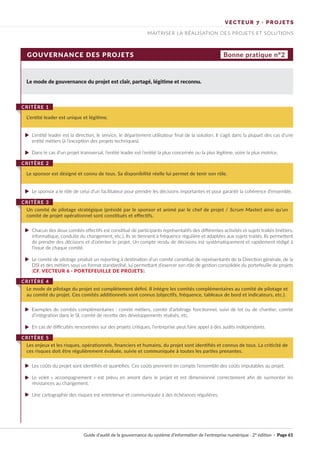 VECTEUR 7 · PROJETS
MAITRISER LA RÉALISATION DES PROJETS ET SOLUTIONS
GOUVERNANCE DES PROJETS Bonne pratique n°2
Le mode de gouvernance du projet est clair, partagé, légitime et reconnu.
L‘entité leader est la direction, le service, le département utilisateur final de la solution. Il s’agit dans la plupart des cas d’une
entité métiers (à l’exception des projets techniques).
Dans le cas d’un projet transversal, l’entité leader est l’entité la plus concernée ou la plus légitime, voire la plus motrice.
Le sponsor a le rôle de celui d’un facilitateur pour prendre les décisions importantes et pour garantir la cohérence d’ensemble.
Chacun des deux comités effectifs est constitué de participants représentatifs des différentes activités et sujets traités (métiers,
informatique, conduite du changement, etc.). Ils se tiennent à fréquence régulière et adaptées aux sujets traités. Ils permettent
de prendre des décisions et d’orienter le projet. Un compte rendu de décisions est systématiquement et rapidement rédigé à
l’issue de chaque comité.
Le comité de pilotage produit un reporting à destination d’un comité constitué de représentants de la Direction générale, de la
DSI et des métiers sous un format standardisé, lui permettant d’exercer son rôle de gestion consolidée du portefeuille de projets
(CF. VECTEUR 6 · PORTEFEUILLE DE PROJETS).
Exemples de comités complémentaires : comité métiers, comité d’arbitrage fonctionnel, suivi de lot ou de chantier, comité
d’intégration dans le SI, comité de recette des développements réalisés, etc.
En cas de difficultés rencontrées sur des projets critiques, l’entreprise peut faire appel à des audits indépendants.
Les coûts du projet sont identifiés et quantifiés. Ces coûts prennent en compte l’ensemble des coûts imputables au projet.
Le volet « accompagnement » est prévu en amont dans le projet et est dimensionné correctement afin de surmonter les
résistances au changement.
Une cartographie des risques est entretenue et communiquée à des échéances régulières.
L’entité leader est unique et légitime.
CRITÈRE 1
Le sponsor est désigné et connu de tous. Sa disponibilité réelle lui permet de tenir son rôle.
CRITÈRE 2
Un comité de pilotage stratégique (présidé par le sponsor et animé par le chef de projet / Scrum Master) ainsi qu’un
comité de projet opérationnel sont constitués et effectifs.
CRITÈRE 3
Le mode de pilotage du projet est complètement défini. Il intègre les comités complémentaires au comité de pilotage et
au comité du projet. Ces comités additionnels sont connus (objectifs, fréquence, tableaux de bord et indicateurs, etc.).
CRITÈRE 4
Les enjeux et les risques, opérationnels, financiers et humains, du projet sont identifiés et connus de tous. La criticité de
ces risques doit être régulièrement évaluée, suivie et communiquée à toutes les parties prenantes.
CRITÈRE 5
Guide d’audit de la gouvernance du système d’information de l’entreprise numérique · 2° édition · Page 61
►
►
►
►
►
►
►
►
►
►
 