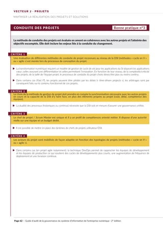 VECTEUR 7 · PROJETS
MAITRISER LA RÉALISATION DES PROJETS ET SOLUTIONS
CONDUITE DES PROJETS
La méthode de conduite des projets est évaluée en amont en cohérence avec les autres projets et l’atteinte des
objectifs escomptés. Elle doit inclure les enjeux liés à la conduite du changement.
Une évaluation de différentes méthodes de conduite de projet reconnues au niveau de la DSI (méthodes « cycle en V »
ou « agile ») est menée lors du processus de conception du projet.
CRITÈRE 1
Le choix de la méthode de gestion de projet doit prendre en compte la synchronisation nécessaire avec les autres projets
en cours et la capacité de la DSI d’y faire face, en plus des éléments propres au projet (coût, délai, compétence des
équipes).
CRITÈRE 2
Le chef de projet / Scrum Master est unique et il a un profil de compétences orienté métier. Il dispose d’une autorité
réelle sur une équipe et un budget dédié.
CRITÈRE 3
Les acteurs du projet sont mobilisés de façon adaptée en fonction des typologies de projets (méthodes « cycle en V »
ou « agile »).
CRITÈRE 4
Bonne pratique n°3
La transformation numérique requiert un modèle de gestion de cycle de vie pour les applications du SI séparant les applications
cœur, celles assurant une différentiation et celles permettant l’innovation. En fonction de leur niveau, de la complexité/criticité
des projets, de la taille de l’équipe projet, le processus de conduite du projet choisi devra être plus ou moins continu.
Dans certains cas (Fast IT), les projets peuvent être pilotés par les délais (« time-driven projects »), les arbitrages sont par
conséquent faits sur le contenu fonctionnel de ces projets.
La dualité des processus (historiques ou continus) nécessite que la DSI soit en mesure d’assurer une gouvernance unifiée.
Il est possible de mettre en place des binômes de chefs de projets utilisateur/DSI.
Dans certains cas (en projet agile notamment), la technique DevOps permet de rapprocher les équipes de développement
et les équipes de production ce qui soutient des cycles de développements plus courts, une augmentation de fréquence de
déploiement et une livraison continue.
Page 62 · Guide d’audit de la gouvernance du système d’information de l’entreprise numérique · 2° édition
►
►
►
►
►
 