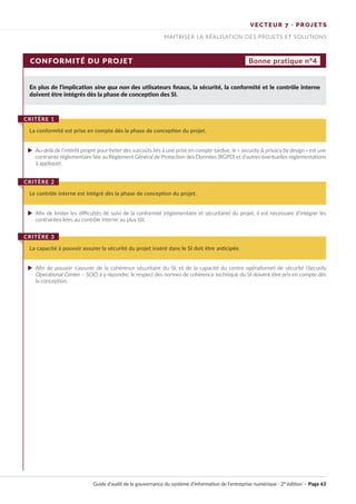 VECTEUR 7 · PROJETS
MAITRISER LA RÉALISATION DES PROJETS ET SOLUTIONS
CONFORMITÉ DU PROJET Bonne pratique n°4
En plus de l'implication sine qua non des utiisateurs finaux, la sécurité, la conformité et le contrôle interne
doivent être intégrés dès la phase de conception des SI.
Au-delà de l’intérêt propre pour éviter des surcoûts liés à une prise en compte tardive, le « security & privacy by design » est une
contrainte réglementaire liée au Règlement Général de Protection des Données (RGPD) et d’autres éventuelles réglementations
à appliquer.
Afin de limiter les difficultés de suivi de la conformité (réglementaire et sécuritaire) du projet, il est nécessaire d’intégrer les
contraintes liées au contrôle interne au plus tôt.
Afin de pouvoir s’assurer de la cohérence sécuritaire du SI, et de la capacité du centre opérationnel de sécurité (Security
Operational Center – SOC) à y répondre, le respect des normes de cohérence technique du SI doivent être pris en compte dès
la conception.
La conformité est prise en compte dès la phase de conception du projet.
CRITÈRE 1
Le contrôle interne est intégré dès la phase de conception du projet.
CRITÈRE 2
La capacité à pouvoir assurer la sécurité du projet inséré dans le SI doit être anticipée.
CRITÈRE 3
Guide d’audit de la gouvernance du système d’information de l’entreprise numérique · 2° édition · Page 63
►
►
►
 