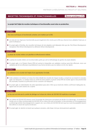 VECTEUR 7 · PROJETS
MAITRISER LA RÉALISATION DES PROJETS ET SOLUTIONS
RECETTES TECHNIQUES ET FONCTIONNELLES Bonne pratique n°6
Le projet fait l’objet de recettes techniques et fonctionnelles avant mise en production.
Les tests de non régression fonctionnelle peuvent également être menés par la DSI sous réserve d’une validation finale par un
panel d’utilisateurs.
En projet agile et DevOps, des nouvelles techniques de test adaptées sont déployées (tels que des Test Driven Development,
Acceptance Test-Driven Development ou Behavior-Driven Development).
La phase de recette métiers est incontournable quelle que soit la méthodologie de gestion de projet adoptée.
En projet agile, si le Product Owner (PO) est sachant et disponible une validation continue peut être effectuée, sinon une
validation par lot est effectuée essentiellement sous forme de démo avec les métiers à la fin d’un Sprint.
Cette validation est réalisée sur la base d’un bilan détaillé des résultats de chaque recette, y compris les cas restant en anomalie,
jugés non bloquants. Le compte rendu du comité de tests produit un procès-verbal (PV) de recette signé et documenté (liste
des anomalies restantes et justification de leur caractère non bloquant).
En projet agile, la matérialisation de cette approbation peut alors n'être qu’un email des métiers confirmant l’adéquation du
logiciel avec les Users Stories de ce Sprint.
Les critères de GO/NO GO doivent couvrir l’ensemble des dimensions permettant de décider d’un démarrage : le résultat de la
recette est un critère incontournable de GO/NO GO au même titre que la formation, la documentation et l’accompagnement
au démarrage (cellule d’accompagnement, support, etc.). Les critères de GO/NO GO ainsi que leur seuil d’acceptabilité doivent
être définis en amont de la prise de décision.
En projet agile, les Sprints ne durant que quelques semaines, cette étape n’est pas nécessairement applicable.
Des tests techniques et fonctionnels unitaires sont réalisés par la DSI.
CRITÈRE 1
La phase de recette métiers est planifiée et effectivement réalisée.
CRITÈRE 2
La validation de la recette fait l’objet d’une approbation formelle.
CRITÈRE 3
Le feu vert est émis par le comité de pilotage sur la base de critères de GO/NO GO explicites et partagés.
CRITÈRE 4
Guide d’audit de la gouvernance du système d’information de l’entreprise numérique · 2° édition · Page 65
►
►
►
►
►
►
►
►
 