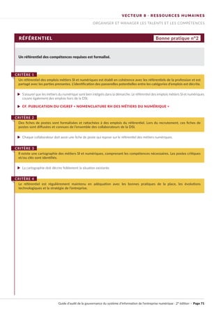 VECTEUR 8 · RESSOURCES HUMAINES
ORGANISER ET MANAGER LES TALENTS ET LES COMPÉTENCES
RÉFÉRENTIEL Bonne pratique n°2
Un référentiel des compétences requises est formalisé.
S’assurer que les métiers du numérique sont bien intégrés dans la démarche. Le référentiel des emplois métiers SI et numériques
couvre également des emplois hors de la DSI.
CF. PUBLICATION DU CIGREF « NOMENCLATURE RH DES MÉTIERS DU NUMÉRIQUE »
Chaque collaborateur doit avoir une fiche de poste qui repose sur le référentiel des métiers numériques.
La cartographie doit décrire fidèlement la situation existante.
Un référentiel des emplois métiers SI et numériques est établi en cohérence avec les référentiels de la profession et est
partagé avec les parties prenantes. L’identification des passerelles potentielles entre les catégories d’emplois est décrite.
CRITÈRE 1
Des fiches de postes sont formalisées et rattachées à des emplois du référentiel. Lors du recrutement, ces fiches de
postes sont diffusées et connues de l’ensemble des collaborateurs de la DSI.
CRITÈRE 2
Il existe une cartographie des métiers SI et numériques, comprenant les compétences nécessaires. Les postes critiques
et/ou clés sont identifiés.
CRITÈRE 3
Le référentiel est régulièrement maintenu en adéquation avec les bonnes pratiques de la place, les évolutions
technologiques et la stratégie de l’entreprise.
CRITÈRE 4
Guide d’audit de la gouvernance du système d’information de l’entreprise numérique · 2° édition · Page 71
►
►
►
►
 