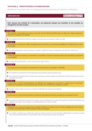 VECTEUR 9 · PRESTATAIRES & FOURNISSEURS
PILOTER LES RELATIONS AVEC LES FOURNISSEURS DES SOLUTIONS ET SERVICES NUMÉRIQUES
DÉMARCHE
Pour chacune des activités SI à externaliser, une démarche incluant une transition et une conduite du
changement est mise en place.
Pour l’activité à externaliser, les services concernés ont été clairement définis dans un cahier des charges (expression
de besoin et exigences de résultat).
CRITÈRE 1
Une procédure, incluant des critères d’évaluation des fournisseurs, est construite parallèlement à l’élaboration du cahier
des charges.
CRITÈRE 2
Le plan de transfert du service à un fournisseur a été défini et inclut les éventuels impacts RH (transferts du personnel
au prestataire).
CRITÈRE 3
Un processus pour le transfert de connaissances et des données au prestataire a été défini.
CRITÈRE 4
Il existe dans le contrat d'externalisation une définition des engagements de sécurité à respecter par le fournisseur
(notamment la rédaction d’un plan d’assurance sécurité par le fournisseur et validé par le client).
CRITÈRE 5
Il existe dans le contrat d'externalisation les éléments permettant de mesurer la qualité de la prestation fournie.
CRITÈRE 6
L’élaboration du contrat et la capacité de le modifier durant son exécution sont le fruit de la collaboration entre toutes
les parties prenantes (métier, DSI et fonctions achats et juridique).
CRITÈRE 7
Bonne pratique n°3
Une validation formelle du cahier des charges a été effectuée par la direction métier et la DSI.
Les critères d’évaluation doivent prendre en compte les différents risques de dépendance, de perte de contrôle, etc.
A réaliser le plus tôt possible, avant le lancement de l'appel d'offres.
Le transfert de connaissances est formalisé (base documentaire, bonnes pratiques, etc.).
Il est notamment indiqué dans le contrat que le fournisseur ne pourra utiliser les données de l’entreprise que dans le cadre de
l’exécution du contrat.
Exemple : dans le cadre du recours au cloud et à l’utilisation des données de l’entreprise.
Ces éléments contractuels recouvrent des aspects tels que la définition d’un service level agreement (SLA), l’identification des
obligations de moyens et de résultats, un reporting ainsi que les clauses d’audit.
Un contrôle est effectué pour vérifier que toutes les parties prenantes ont été associées à l’élaboration du contrat. Le contrat
doit rendre possible l’évolution de la prestation après accord des parties (clause de revoyure).
Page 80 · Guide d’audit de la gouvernance du système d’information de l’entreprise numérique · 2° édition
►
►
►
►
►
►
►
►
 