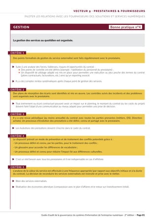 VECTEUR 9 · PRESTATAIRES & FOURNISSEURS
PILOTER LES RELATIONS AVEC LES FOURNISSEURS DES SOLUTIONS ET SERVICES NUMÉRIQUES
GESTION Bonne pratique n°4
La gestion des services au quotidien est organisée.
Suite à une analyse des forces, faiblesses, risques et opportunités du contrat :
Des points de contrôle ont été définis (exemple : habilitation du personnel du prestataire) ;
Un dispositif de pilotage adapté est mis en place pour permettre une exécution au plus proche des termes du contrat
(jalons contractuels, facturations, etc.) ainsi qu’un reporting associé.
Il y a des comptes rendus systématiques après chaque point de gestion des services.
Tout événement ou écart contractuel pouvant avoir un impact sur le planning, le montant du contrat (ou les coûts du projet)
doivent faire l’objet d’une communication au niveau adapté pour permettre une prise de décision.
Les évolutions des prestations doivent s’inscrire dans le cadre du contrat.
Bilan des services externalisés.
Réalisation des économies attendues (comparaison avec le plan d’affaires et le retour sur investissement initial).
C'est un réel besoin avec tous les prestataires et il est indispensable en cas d’offshore.
Des points formalisés de gestion du service externalisé sont faits régulièrement avec le prestataire.
CRITÈRE 1
Des plans de résorption des écarts sont identifiés et mis en œuvre. Les contrôles suivis des incidents et des problèmes
sont organisés avec le prestataire.
CRITÈRE 2
Il y a une revue périodique (au moins annuelle) du contrat avec toutes les parties prenantes (métiers, DSI, Direction
achats). Un processus d’évolution des prestations a été défini, connu et partagé avec le prestataire.
CRITÈRE 3
L’analyse de la valeur du service est effectuée à une fréquence appropriée (par rapport aux objectifs initiaux et à la durée
du contrat). La décision de reconduire les services externalisés est instruite et prise avec le métier.
CRITÈRE 5
Le dispositif prévoit un mode de prévention et de traitement des conflits potentiels grâce à :
CRITÈRE 4
- Un processus défini et connu, par les parties, pour le traitement des conflits ;
- Un glossaire pour accorder les différences de vocabulaire ;
- Un processus défini et connu pour réduire l’impact lié aux différences culturelles.
Guide d’audit de la gouvernance du système d’information de l’entreprise numérique · 2° édition · Page 81
►
►
►
►
►
►
►
►
►
 
