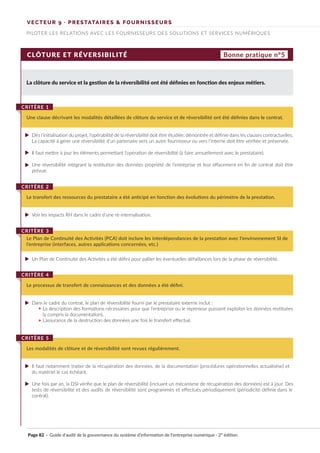 VECTEUR 9 · PRESTATAIRES & FOURNISSEURS
PILOTER LES RELATIONS AVEC LES FOURNISSEURS DES SOLUTIONS ET SERVICES NUMÉRIQUES
CLÔTURE ET RÉVERSIBILITÉ
La clôture du service et la gestion de la réversibilité ont été définies en fonction des enjeux métiers.
Une clause décrivant les modalités détaillées de clôture du service et de réversibilité ont été définies dans le contrat.
CRITÈRE 1
Le transfert des ressources du prestataire a été anticipé en fonction des évolutions du périmètre de la prestation.
CRITÈRE 2
Le Plan de Continuité des Activités (PCA) doit inclure les interdépendances de la prestation avec l’environnement SI de
l’entreprise (interfaces, autres applications concernées, etc.)
CRITÈRE 3
Le processus de transfert de connaissances et des données a été défini.
CRITÈRE 4
Les modalités de clôture et de réversibilité sont revues régulièrement.
CRITÈRE 5
Bonne pratique n°5
Dès l’initialisation du projet, l’opérabilité de la réversibilité doit être étudiée, démontrée et définie dans les clauses contractuelles.
La capacité à gérer une réversibilité d’un partenaire vers un autre fournisseur ou vers l’interne doit être vérifiée et préservée.
Il faut mettre à jour les éléments permettant l’opération de réversibilité (à faire annuellement avec le prestataire).
Une réversibilité intégrant la restitution des données propriété de l’entreprise et leur effacement en fin de contrat doit être
prévue.
Voir les impacts RH dans le cadre d’une ré-internalisation.
Un Plan de Continuité des Activités a été défini pour pallier les éventuelles défaillances lors de la phase de réversibilité.
Dans le cadre du contrat, le plan de réversibilité fourni par le prestataire externe inclut :
La description des formations nécessaires pour que l’entreprise ou le repreneur puissent exploiter les données restituées
(y compris la documentation),
L’assurance de la destruction des données une fois le transfert effectué.
Il faut notamment traiter de la récupération des données, de la documentation (procédures opérationnelles actualisése) et
du matériel le cas échéant.
Une fois par an, la DSI vérifie que le plan de réversibilité (incluant un mécanisme de récupération des données) est à jour. Des
tests de réversibilité et des audits de réversibilité sont programmés et effectués périodiquement (périodicité définie dans le
contrat).
Page 82 · Guide d’audit de la gouvernance du système d’information de l’entreprise numérique · 2° édition
►
►
►
►
►
►
►
►
..
..
 