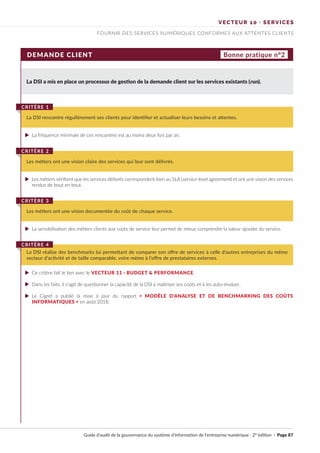 VECTEUR 10 · SERVICES
FOURNIR DES SERVICES NUMÉRIQUES CONFORMES AUX ATTENTES CLIENTS
DEMANDE CLIENT Bonne pratique n°2
La DSI a mis en place un processus de gestion de la demande client sur les services existants (run).
La fréquence minimale de ces rencontres est au moins deux fois par an.
Les métiers vérifient que les services délivrés correspondent bien au SLA (service level agreement) et ont une vision des services
rendus de bout en bout.
Ce critère fait le lien avec le VECTEUR 11 · BUDGET & PERFORMANCE.
Dans les faits, il s'agit de questionner la capacité de la DSI à maîtriser ses coûts et à les auto-évaluer.
Le Cigref a publié la mise à jour du rapport « MODÈLE D'ANALYSE ET DE BENCHMARKING DES COÛTS
INFORMATIQUES » en août 2018.
La sensibilisation des métiers clients aux coûts de service leur permet de mieux comprendre la valeur ajoutée du service.
La DSI rencontre régulièrement ses clients pour identifier et actualiser leurs besoins et attentes.
CRITÈRE 1
Les métiers ont une vision claire des services qui leur sont délivrés.
CRITÈRE 2
La DSI réalise des benchmarks lui permettant de comparer son offre de services à celle d’autres entreprises du même
secteur d’activité et de taille comparable, voire même à l’offre de prestataires externes.
CRITÈRE 4
Les métiers ont une vision documentée du coût de chaque service.
CRITÈRE 3
Guide d’audit de la gouvernance du système d’information de l’entreprise numérique · 2° édition · Page 87
►
►
►
►
►
►
 