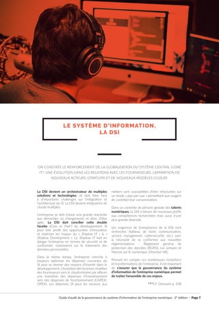 Guide d’audit de la gouvernance du système d’information de l’entreprise numérique · 2° édition · Page 7
La DSI devient un orchestrateur de multiples
solutions et technologies, et doit faire face
à d’importants challenges sur l’intégration et
l’architecture du SI. La DSI devient intégratrice de
clouds multiples.
L’entreprise se doit d’avoir une grande réactivité
aux demandes ou changements et donc d’être
agile. La DSI doit concilier cette double
facette (Core et Fast2
) du développement SI
pour tirer profit des opportunités d’innovation
et maitriser les risques du « Shadow IT » & «
Shadow Development ». Le Shadow IT met en
danger l’entreprise en termes de sécurité et de
conformité, notamment sur le traitement des
données personnelles.
Dans le même temps, l’entreprise cherche à
toujours optimiser les dépenses courantes du
SI pour se donner des moyens d’investir dans le
développement. L’évolution des business modèles
des fournisseurs vers le cloud entraine par ailleurs
une transition des dépenses d’investissement
vers des dépenses de fonctionnement (CAPEX/
OPEX). Les dépenses SI pour les services aux
métiers sont susceptibles d’être refacturées sur
un mode « pay-per-use » permettant aux usagers
de contrôler leur consommation.
Dans un contexte de pénurie globale des talents
numériques, la DSI a besoin de nouveaux profils
aux compétences recherchées mais aussi d’une
plus grande diversité.
Les exigences de transparence de la DSI sont
renforcées (tableau de bord, communication,
service management, cybersécurité, etc.) avec
la nécessité de se conformer aux nouvelles
réglementations : Règlement général de
protection des données (RGPD), Loi Lemaire et
Macron sur le numérique, Directive NIS.
Prenant en compte ces nombreuses évolutions
et transformations de l’entreprise, il est important
de s’assurer que la gouvernance du système
d’information de l’entreprise numérique permet
de traiter l’ensemble de ces enjeux.
1 & 2
Cf. Glossaire p. 108
LE SYSTÈME D’INFORMATION,
LA DSI
ON CONSTATE LE RENFORCEMENT DE LA GLOBALISATION DU SYSTÈME CENTRAL (CORE
IT1)
, UNE ÉVOLUTION DANS LES RELATIONS AVEC LES FOURNISSEURS, L’APPARITION DE
NOUVEAUX ACTEURS (STARTUPS) ET DE NOUVEAUX MODÈLES (CLOUD).
 