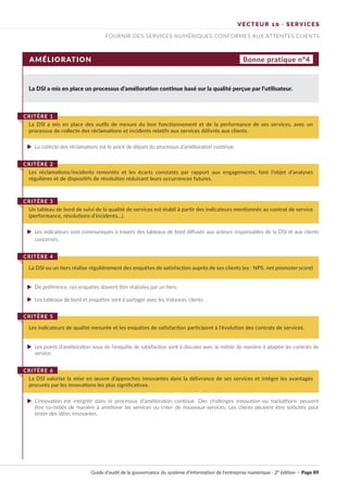 VECTEUR 10 · SERVICES
FOURNIR DES SERVICES NUMÉRIQUES CONFORMES AUX ATTENTES CLIENTS
AMÉLIORATION Bonne pratique n°4
La DSI a mis en place un processus d’amélioration continue basé sur la qualité perçue par l’utilisateur.
La collecte des réclamations est le point de départ du processus d’amélioration continue.
De préférence, ces enquêtes doivent être réalisées par un tiers.
Les tableaux de bord et enquêtes sont à partager avec les instances clients.
Les points d’amélioration issus de l’enquête de satisfaction sont à discuter avec le métier de manière à adapter les contrats de
service.
L’innovation est intégrée dans le processus d’amélioration continue. Des challenges innovation ou hackathons peuvent
être co-initiés de manière à améliorer les services ou créer de nouveaux services. Les clients peuvent être sollicités pour
tester des idées innovantes.
Les indicateurs sont communiqués à travers des tableaux de bord diffusés aux acteurs responsables de la DSI et aux clients
concernés.
La DSI a mis en place des outils de mesure du bon fonctionnement et de la performance de ses services, avec un
processus de collecte des réclamations et incidents relatifs aux services délivrés aux clients.
CRITÈRE 1
Les réclamations/incidents remontés et les écarts constatés par rapport aux engagements, font l’objet d’analyses
régulières et de dispositifs de résolution réduisant leurs occurrences futures.
CRITÈRE 2
La DSI ou un tiers réalise régulièrement des enquêtes de satisfaction auprès de ses clients (ex : NPS, net promoter score)
CRITÈRE 4
Les indicateurs de qualité mesurée et les enquêtes de satisfaction participent à l’évolution des contrats de services.
CRITÈRE 5
La DSI valorise la mise en œuvre d’approches innovantes dans la délivrance de ses services et intègre les avantages
procurés par les innovations les plus significatives.
CRITÈRE 6
Un tableau de bord de suivi de la qualité de services est établi à partir des indicateurs mentionnés au contrat de service
(performance, résolutions d’incidents…).
CRITÈRE 3
Guide d’audit de la gouvernance du système d’information de l’entreprise numérique · 2° édition · Page 89
►
►
►
►
►
►
 