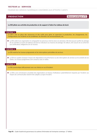 VECTEUR 10 · SERVICES
FOURNIR DES SERVICES NUMÉRIQUES CONFORMES AUX ATTENTES CLIENTS
PRODUCTION
La DSI pilote ses activités de production et de support à l’aide d’un tableau de bord.
La DSI a mis en place des ressources et des outils pour gérer et superviser la production, les changements, les
configurations, les incidents et les problèmes, les données, les environnements, etc.
CRITÈRE 1
La DSI maîtrise les travaux programmés et les interruptions prévisibles de services.
CRITÈRE 2
La DSI communique efficacement avec ses clients en cas d’incident.
CRITÈRE 3
Bonne pratique n°5
La DSI a décrit son organisation et cartographié ses processus internes dans ces domaines. Elle doit pouvoir justifier du pilotage
de ses activités au travers de tableaux de bord ou indicateurs ou instances de pilotage. Par ailleurs, elle s’assure de se conformer
aux certifications obligatoires de son secteur.
La DSI est capable d’analyser l’impact des dégradations de performance ou des interruptions de services sur les activités de ses
clients. Les travaux programmés sont convenus avec le métier.
La DSI a une connaissance actualisée des organisations et réseaux d’utilisateurs potentiellement impactés par l’incident. Les
moyens de communication doivent être adaptés au type d’incident.
Page 90 · Guide d’audit de la gouvernance du système d’information de l’entreprise numérique · 2° édition
►
►
►
 