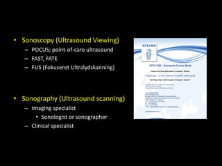 • Sonoscopy (Ultrasound Viewing)
– POCUS; point-of-care ultrasound
– FAST, FATE
– FUS (Fokuseret Ultralydskanning)
• Sonography (Ultrasound scanning)
– Imaging specialist
• Sonologist or sonographer
– Clinical specialist
 