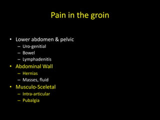 Pain in the groin
• Lower abdomen & pelvic
– Uro-genitial
– Bowel
– Lymphadenitis
• Abdominal Wall
– Hernias
– Masses, fluid
• Musculo-Sceletal
– Intra-articular
– Pubalgia
 